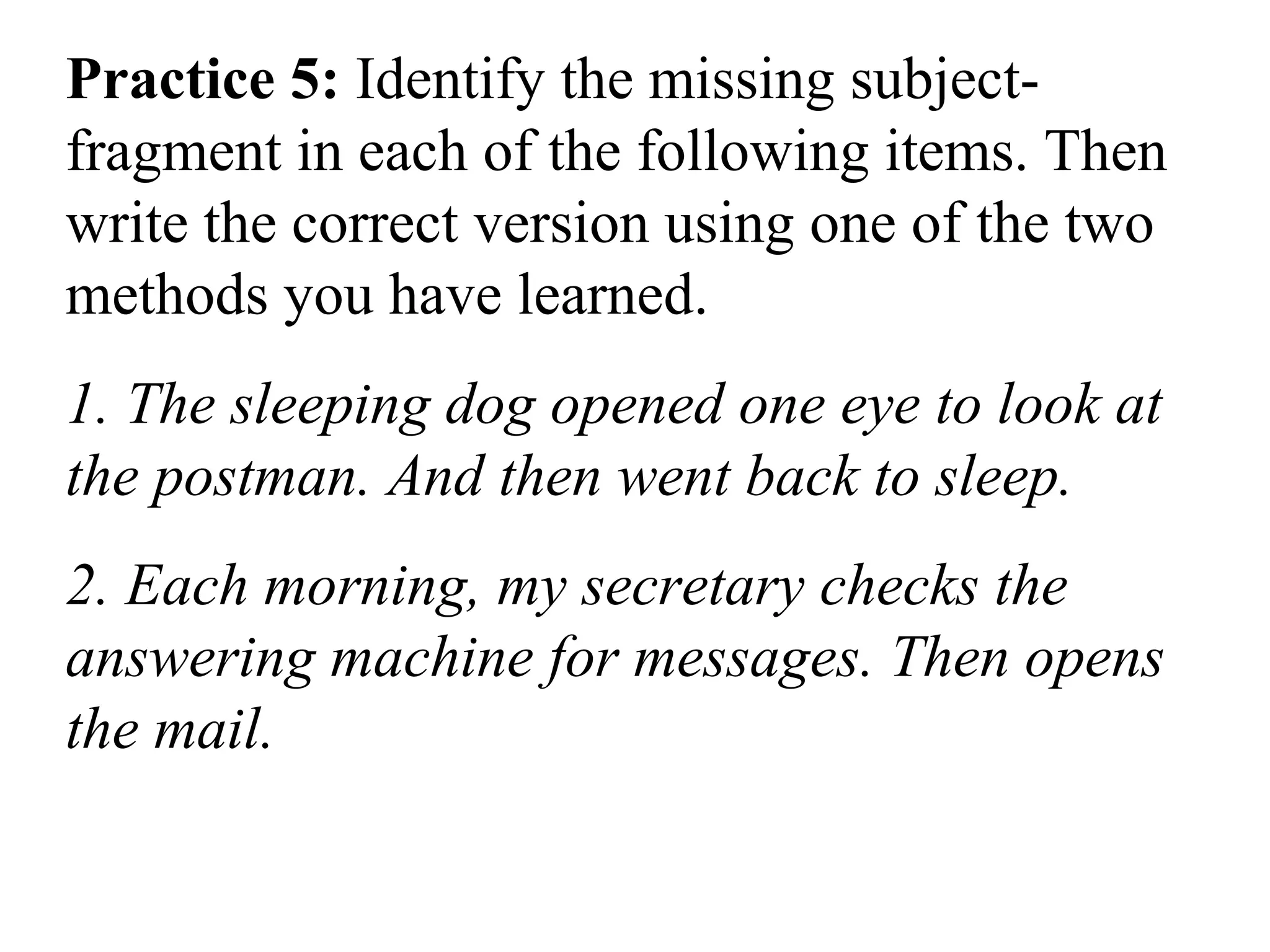 Practice 5: Identify the missing subject-
fragment in each of the following items. Then
write the correct version using one of the two
methods you have learned.
1. The sleeping dog opened one eye to look at
the postman. And then went back to sleep.
2. Each morning, my secretary checks the
answering machine for messages. Then opens
the mail.
 