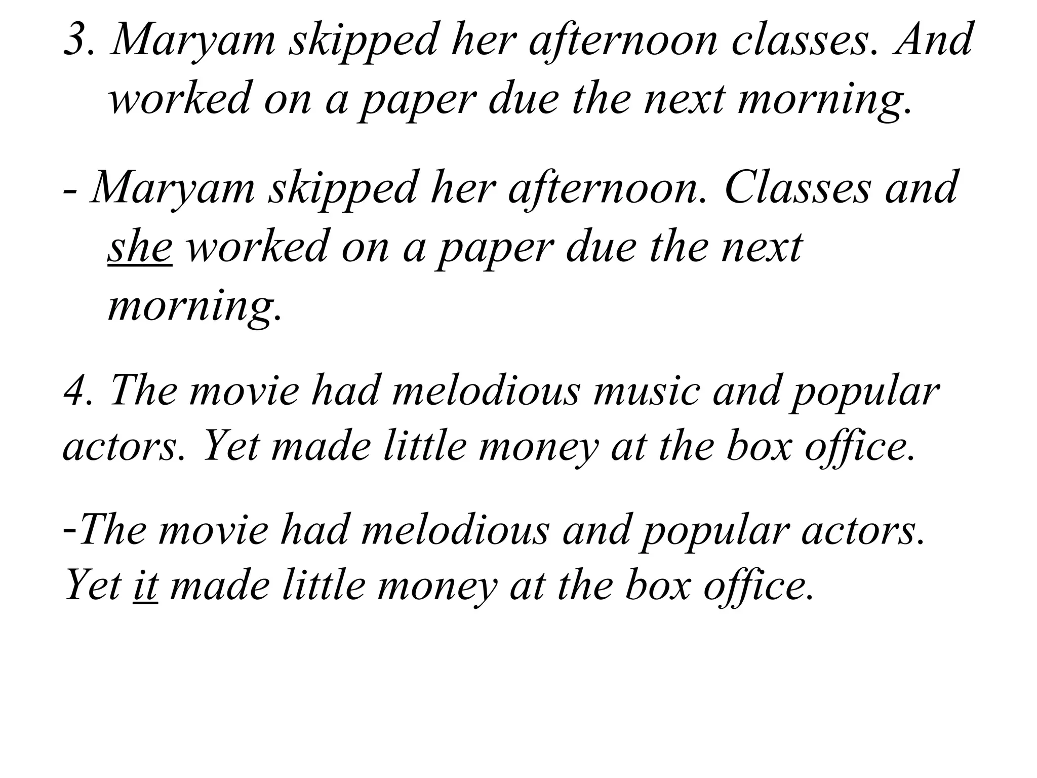 3. Maryam skipped her afternoon classes. And
worked on a paper due the next morning.
- Maryam skipped her afternoon. Classes and
she worked on a paper due the next
morning.
4. The movie had melodious music and popular
actors. Yet made little money at the box office.
-The movie had melodious and popular actors.
Yet it made little money at the box office.
 