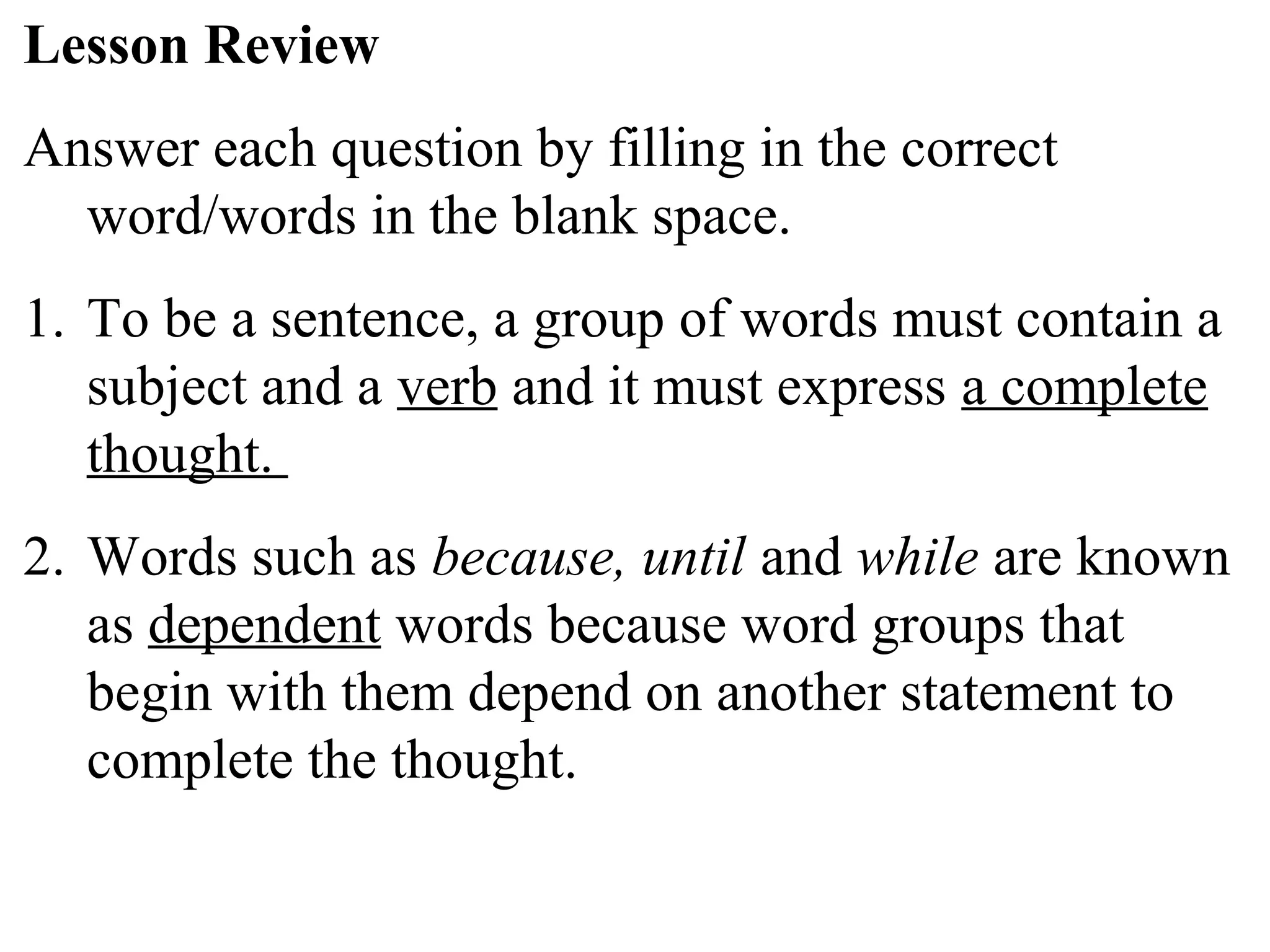 Lesson Review
Answer each question by filling in the correct
word/words in the blank space.
1. To be a sentence, a group of words must contain a
subject and a verb and it must express a complete
thought.
2. Words such as because, until and while are known
as dependent words because word groups that
begin with them depend on another statement to
complete the thought.
 