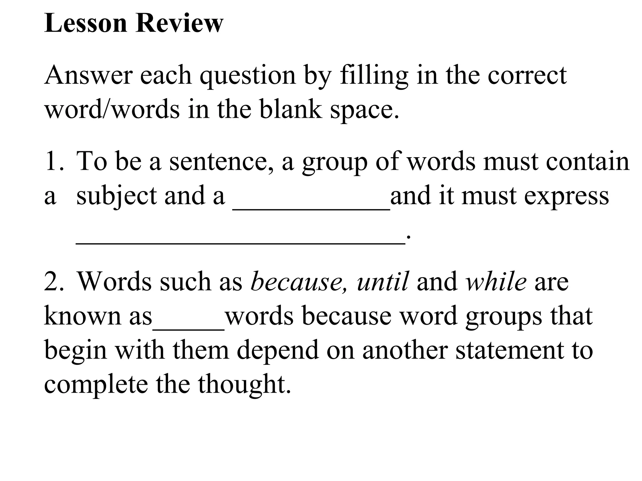 Lesson Review
Answer each question by filling in the correct
word/words in the blank space.
1. To be a sentence, a group of words must contain
a subject and a ___________and it must express
_______________________.
2. Words such as because, until and while are
known as_____words because word groups that
begin with them depend on another statement to
complete the thought.
 