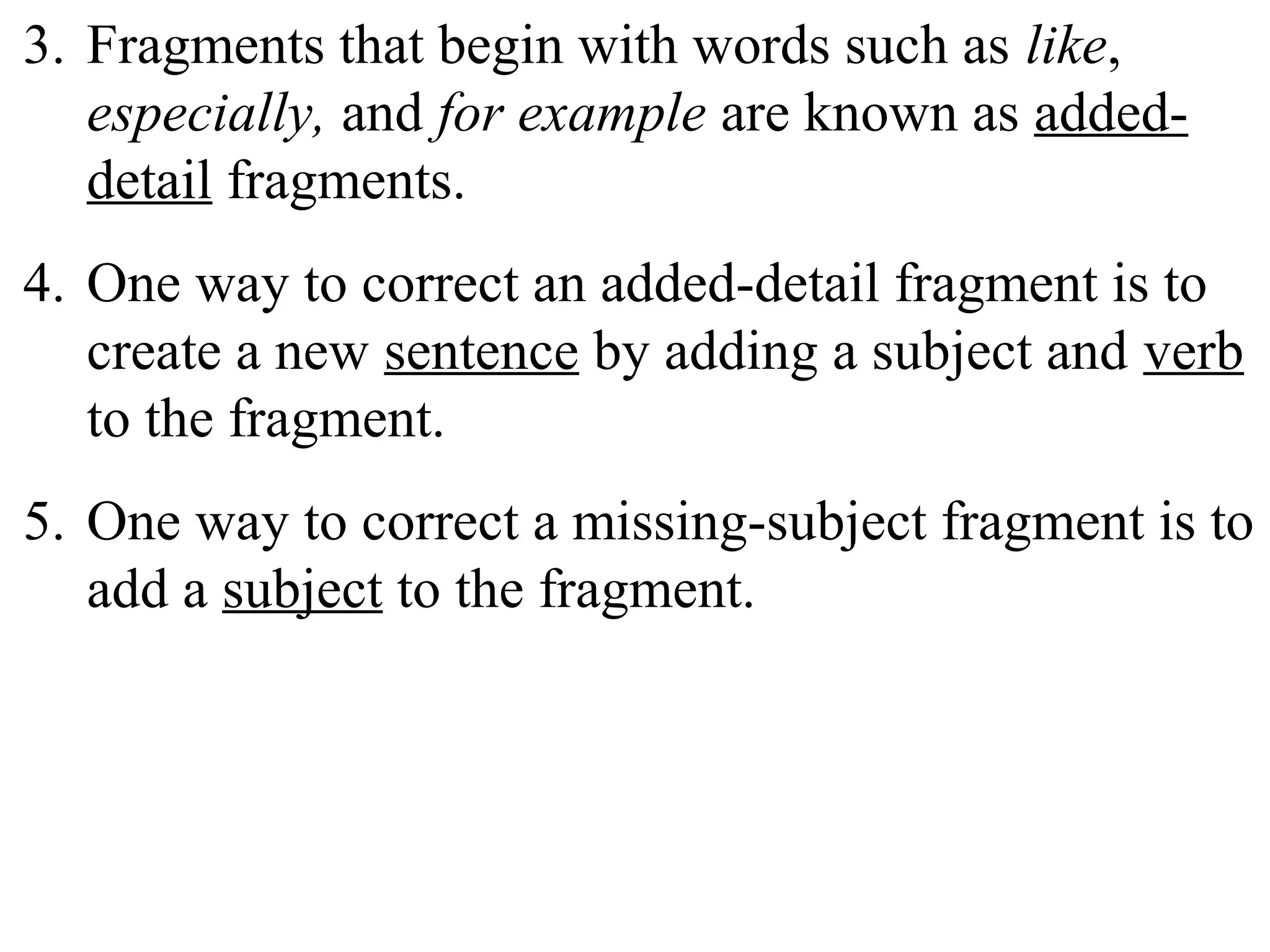 3. Fragments that begin with words such as like,
especially, and for example are known as added-
detail fragments.
4. One way to correct an added-detail fragment is to
create a new sentence by adding a subject and verb
to the fragment.
5. One way to correct a missing-subject fragment is to
add a subject to the fragment.
 