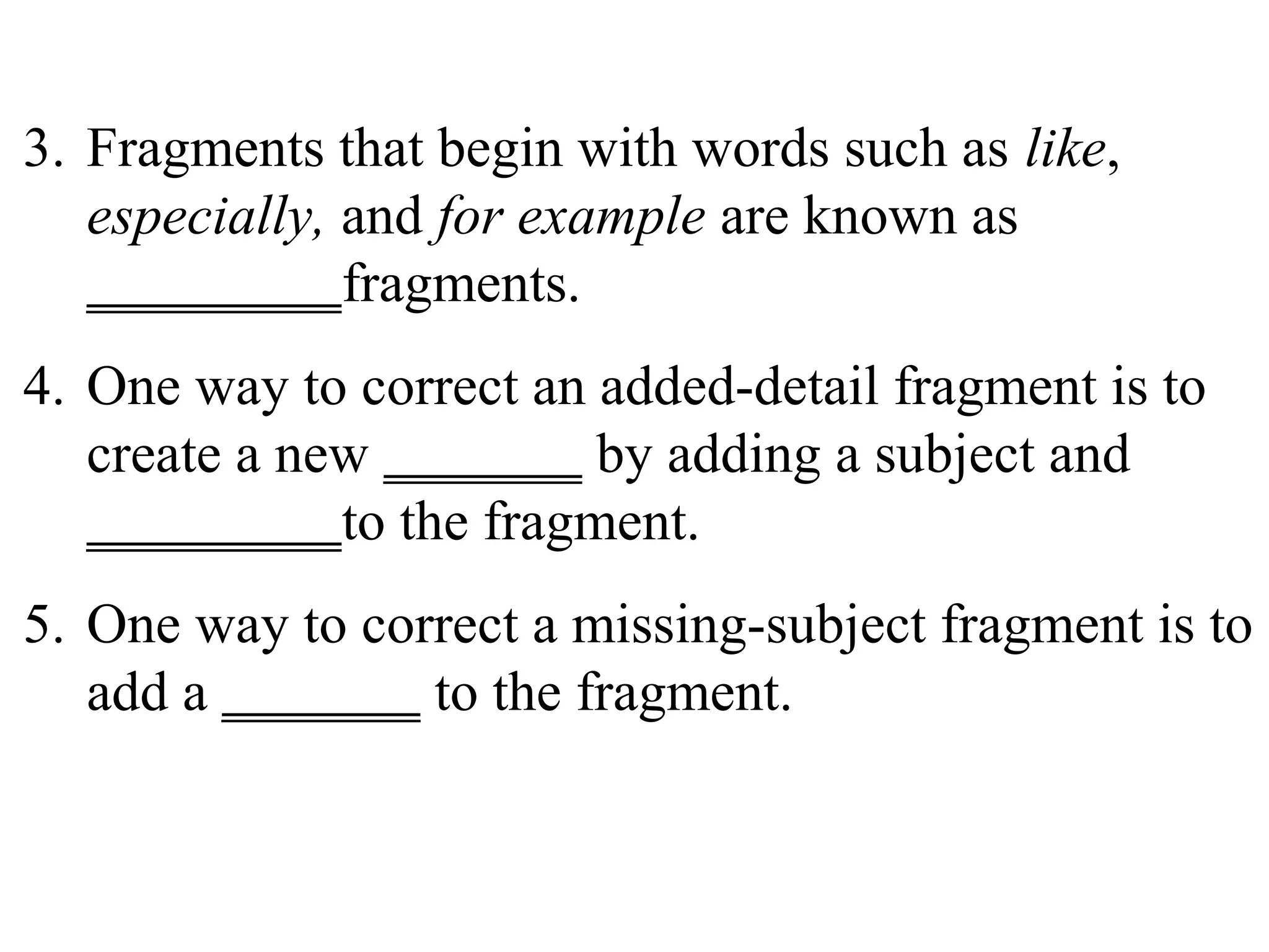3. Fragments that begin with words such as like,
especially, and for example are known as
_________fragments.
4. One way to correct an added-detail fragment is to
create a new _______ by adding a subject and
_________to the fragment.
5. One way to correct a missing-subject fragment is to
add a _______ to the fragment.
 