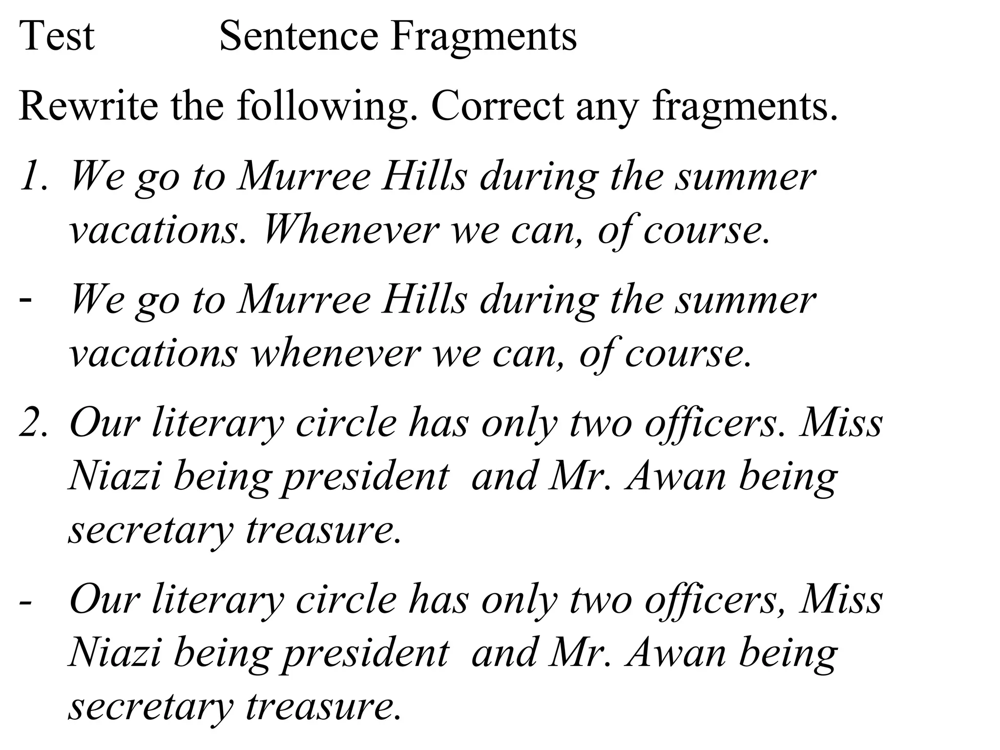 Test Sentence Fragments
Rewrite the following. Correct any fragments.
1. We go to Murree Hills during the summer
vacations. Whenever we can, of course.
- We go to Murree Hills during the summer
vacations whenever we can, of course.
2. Our literary circle has only two officers. Miss
Niazi being president and Mr. Awan being
secretary treasure.
- Our literary circle has only two officers, Miss
Niazi being president and Mr. Awan being
secretary treasure.
 