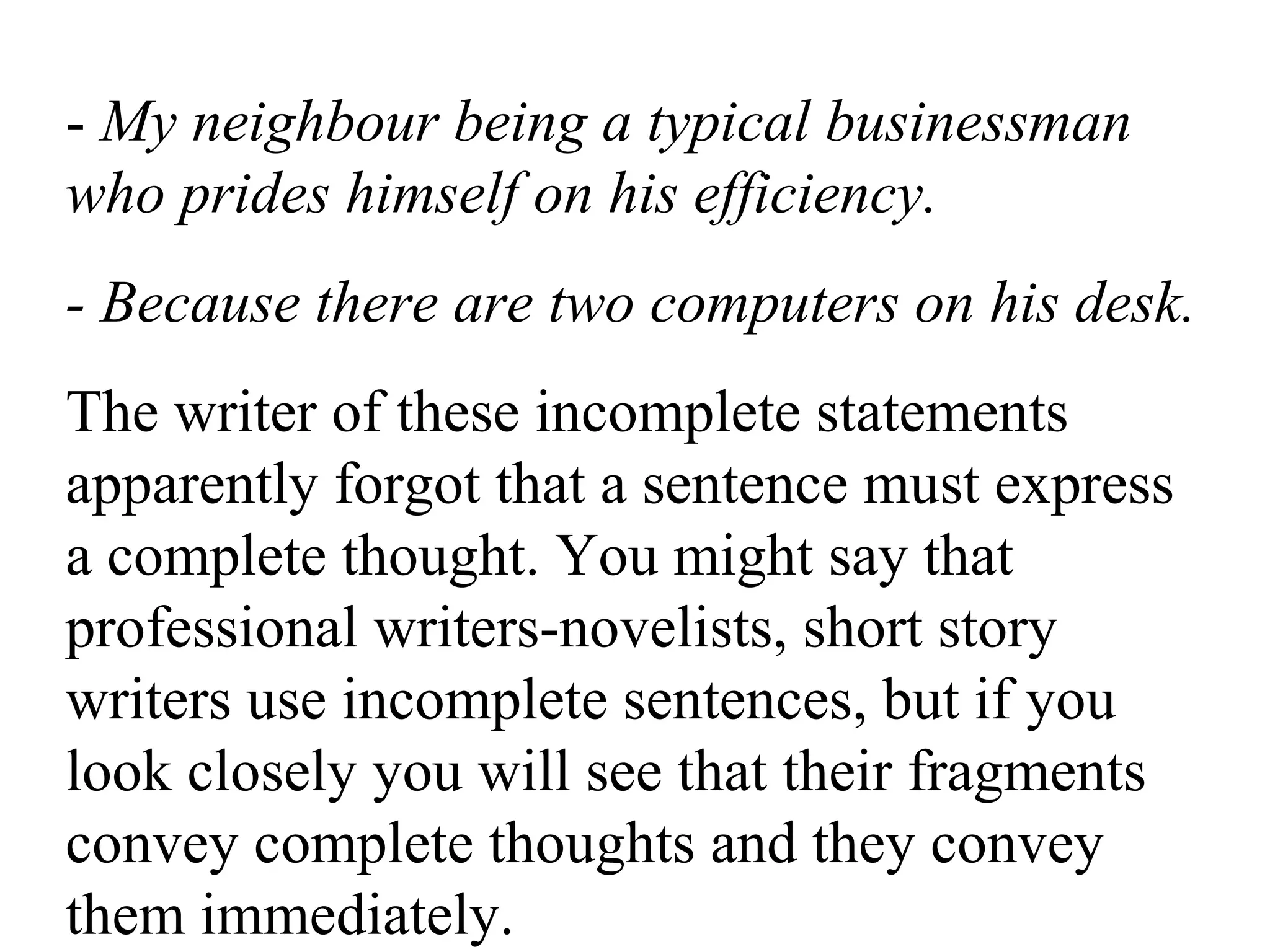 - My neighbour being a typical businessman
who prides himself on his efficiency.
- Because there are two computers on his desk.
The writer of these incomplete statements
apparently forgot that a sentence must express
a complete thought. You might say that
professional writers-novelists, short story
writers use incomplete sentences, but if you
look closely you will see that their fragments
convey complete thoughts and they convey
them immediately.
 
