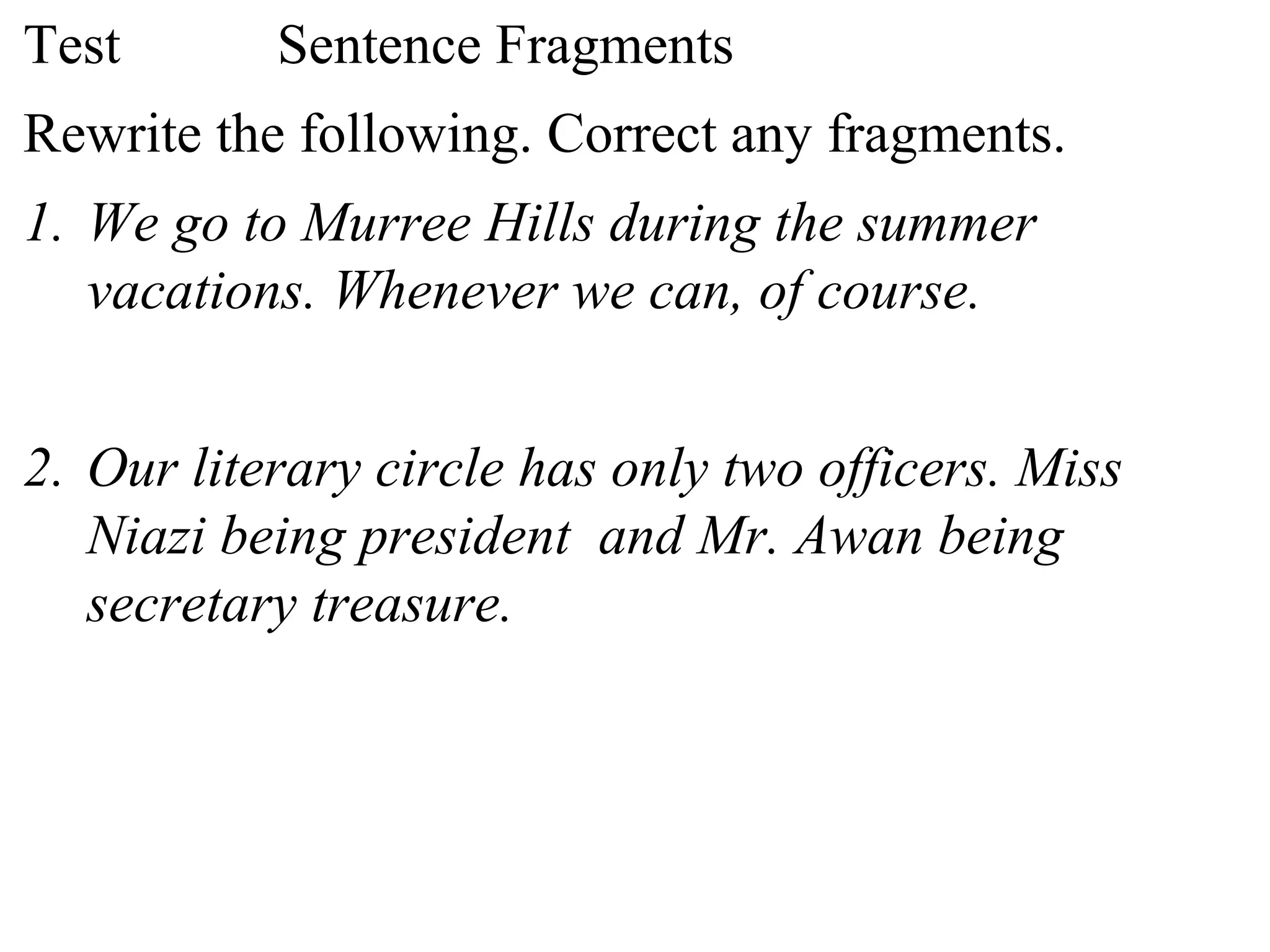 Test Sentence Fragments
Rewrite the following. Correct any fragments.
1. We go to Murree Hills during the summer
vacations. Whenever we can, of course.
2. Our literary circle has only two officers. Miss
Niazi being president and Mr. Awan being
secretary treasure.
 