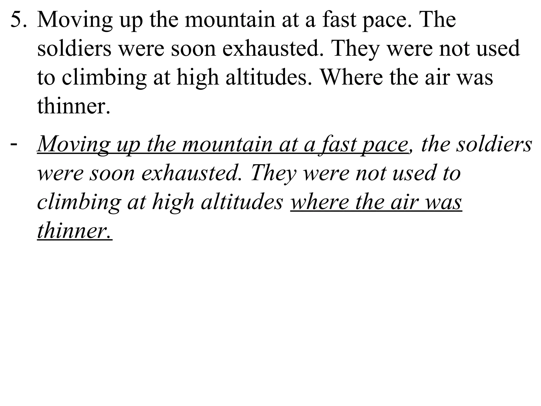 5. Moving up the mountain at a fast pace. The
soldiers were soon exhausted. They were not used
to climbing at high altitudes. Where the air was
thinner.
- Moving up the mountain at a fast pace, the soldiers
were soon exhausted. They were not used to
climbing at high altitudes where the air was
thinner.
 