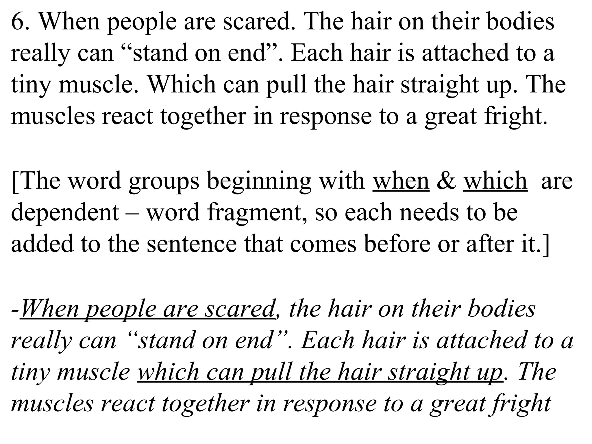 6. When people are scared. The hair on their bodies
really can “stand on end”. Each hair is attached to a
tiny muscle. Which can pull the hair straight up. The
muscles react together in response to a great fright.
[The word groups beginning with when & which are
dependent – word fragment, so each needs to be
added to the sentence that comes before or after it.]
-When people are scared, the hair on their bodies
really can “stand on end”. Each hair is attached to a
tiny muscle which can pull the hair straight up. The
muscles react together in response to a great fright.
 