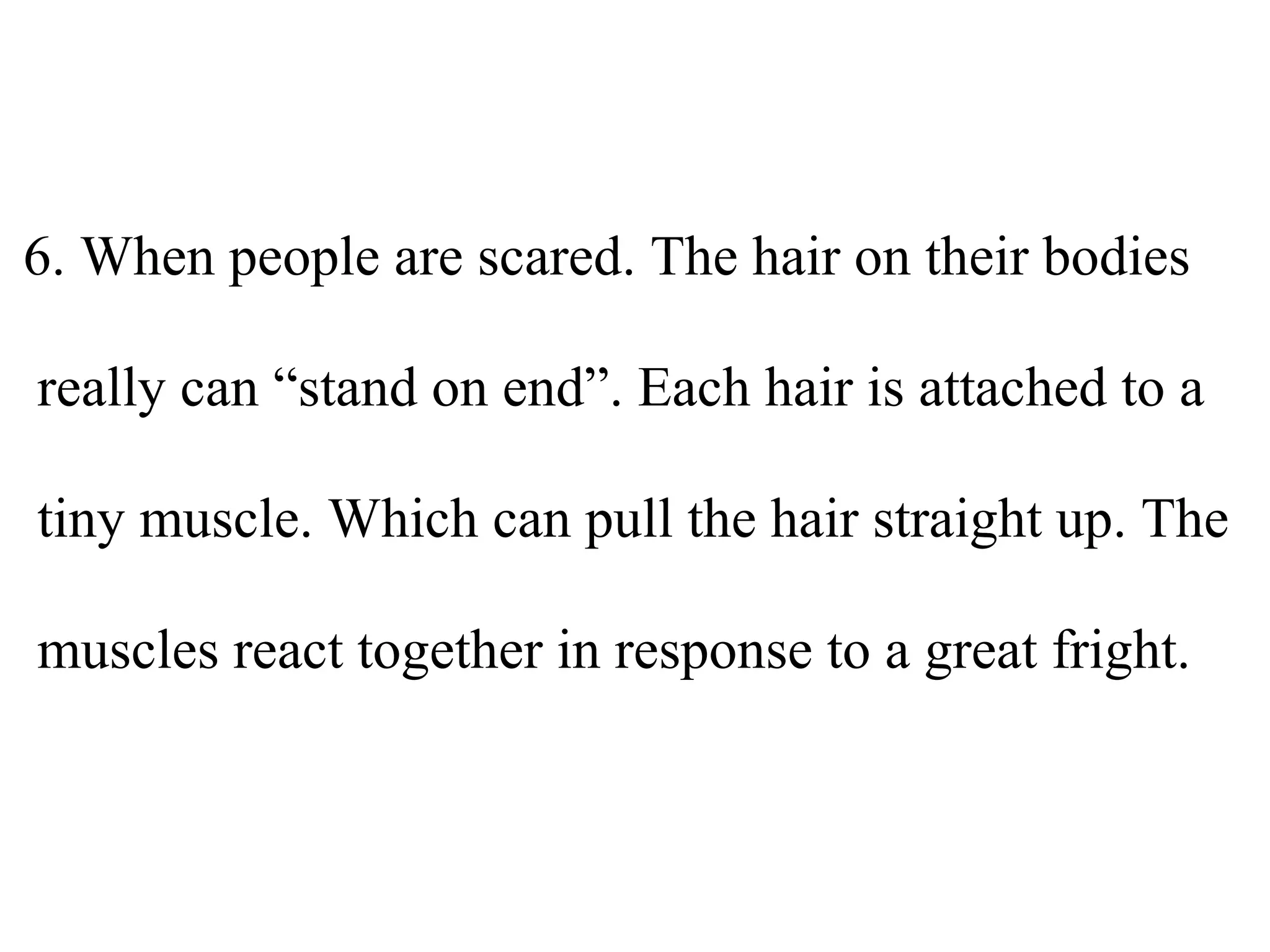 6. When people are scared. The hair on their bodies
really can “stand on end”. Each hair is attached to a
tiny muscle. Which can pull the hair straight up. The
muscles react together in response to a great fright.
 