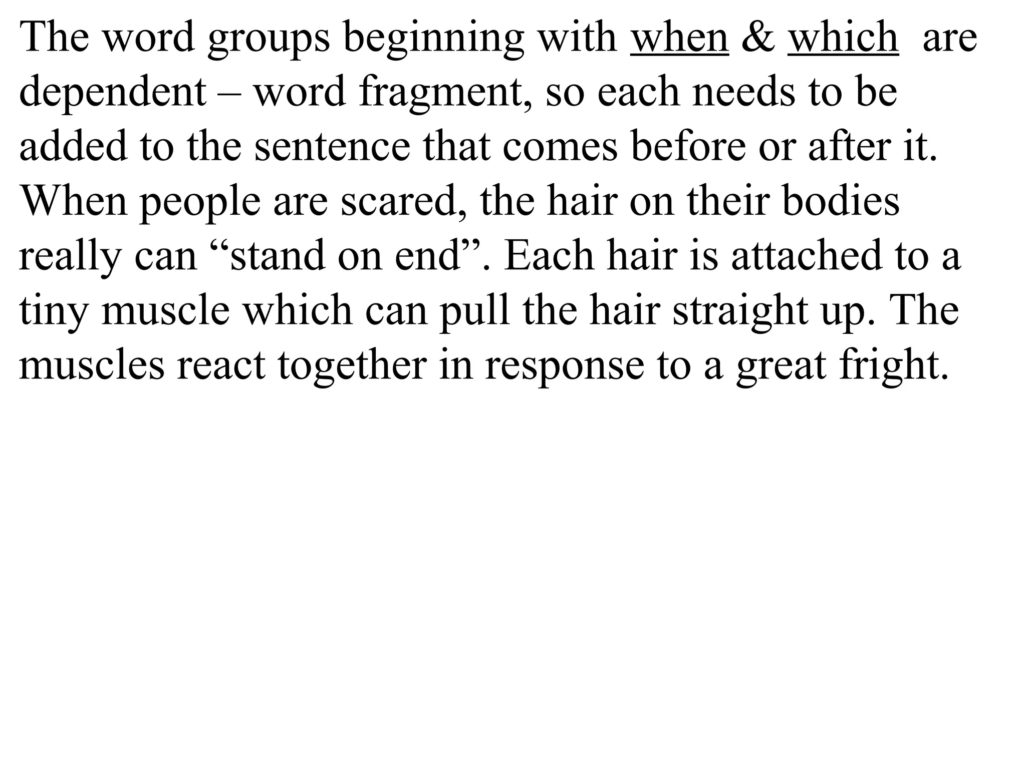 The word groups beginning with when & which are
dependent – word fragment, so each needs to be
added to the sentence that comes before or after it.
When people are scared, the hair on their bodies
really can “stand on end”. Each hair is attached to a
tiny muscle which can pull the hair straight up. The
muscles react together in response to a great fright.
 