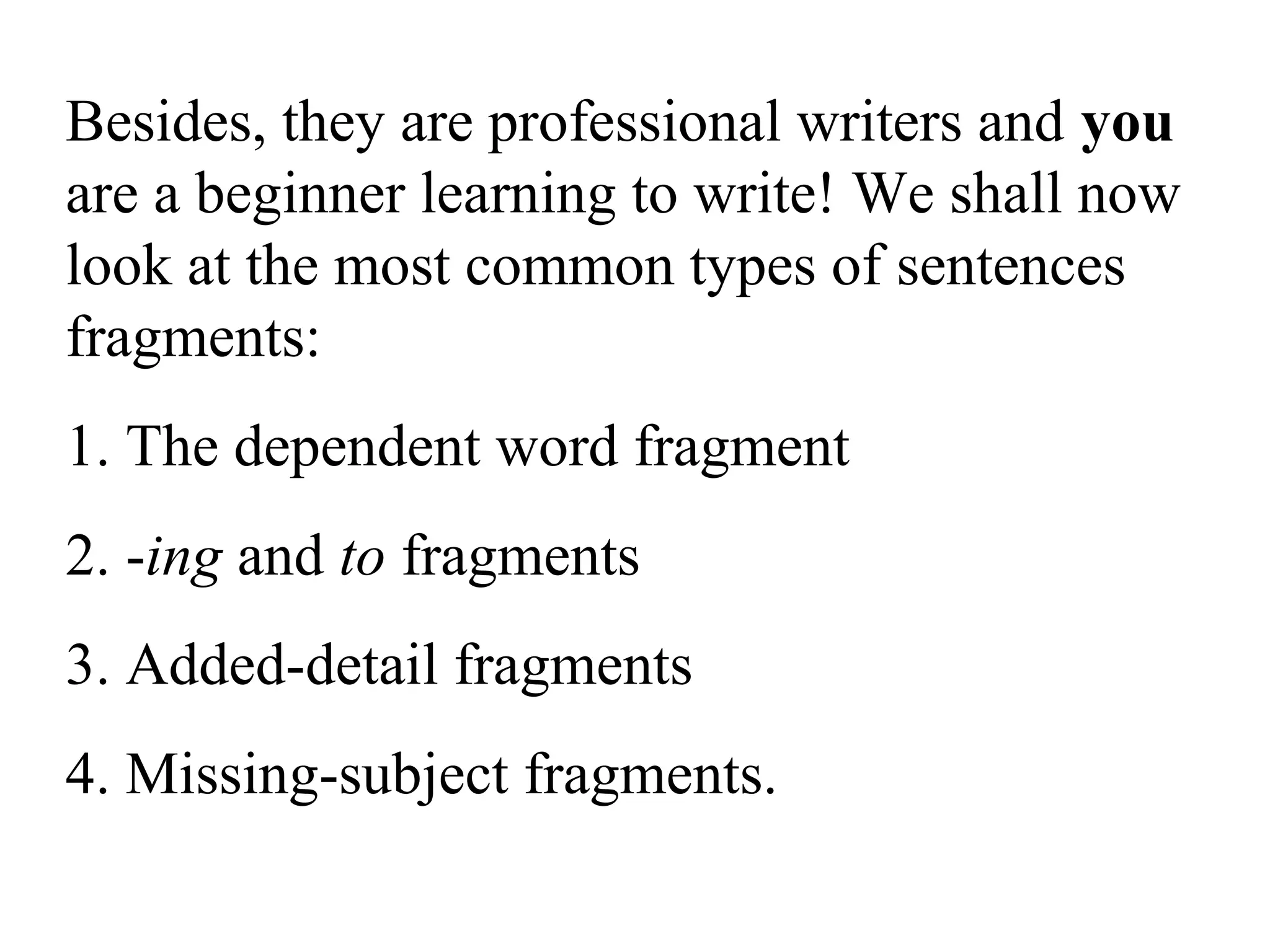 Besides, they are professional writers and you
are a beginner learning to write! We shall now
look at the most common types of sentences
fragments:
1. The dependent word fragment
2. -ing and to fragments
3. Added-detail fragments
4. Missing-subject fragments.
 