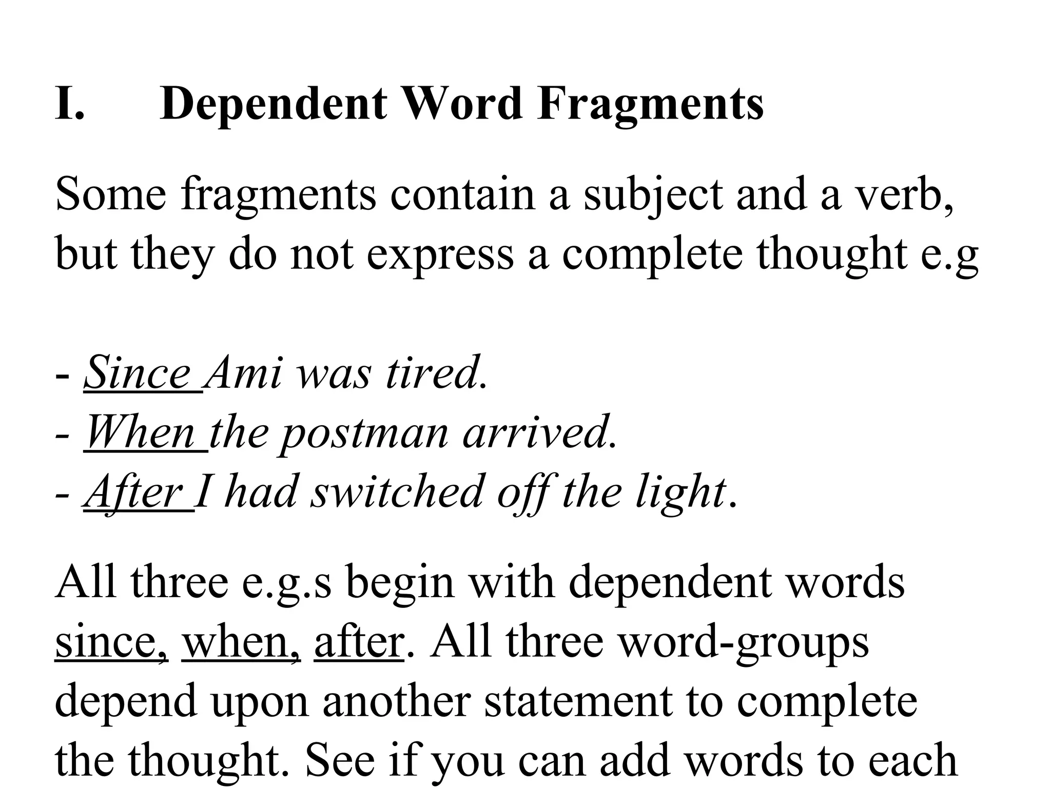 I. Dependent Word Fragments
Some fragments contain a subject and a verb,
but they do not express a complete thought e.g
- Since Ami was tired.
- When the postman arrived.
- After I had switched off the light.
All three e.g.s begin with dependent words
since, when, after. All three word-groups
depend upon another statement to complete
the thought. See if you can add words to each
 