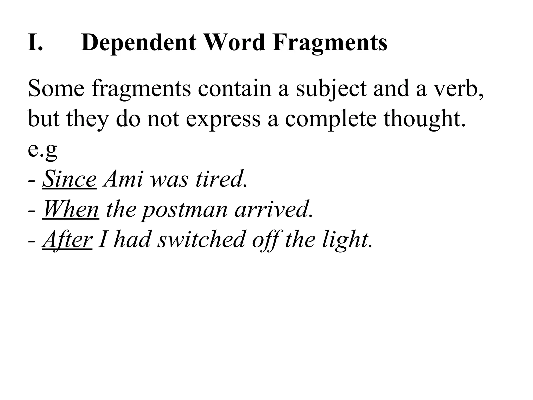 I. Dependent Word Fragments
Some fragments contain a subject and a verb,
but they do not express a complete thought.
e.g
- Since Ami was tired.
- When the postman arrived.
- After I had switched off the light.
 