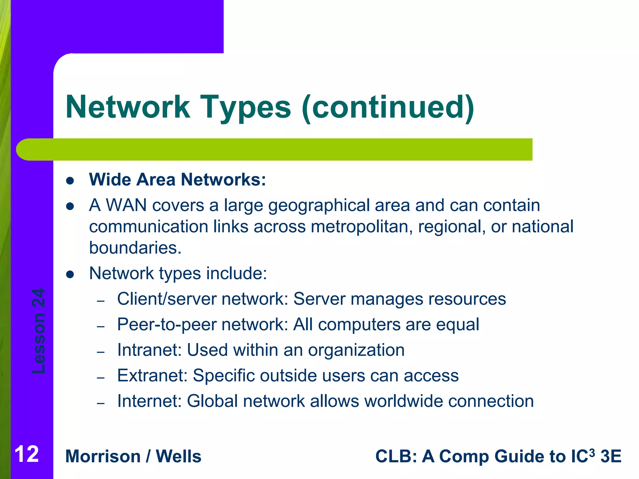 Lesson 24 
Network Types (continued) 
 Wide Area Networks: 
 A WAN covers a large geographical area and can contain 
communication links across metropolitan, regional, or national 
boundaries. 
 Network types include: 
– Client/server network: Server manages resources 
– Peer-to-peer network: All computers are equal 
– Intranet: Used within an organization 
– Extranet: Specific outside users can access 
– Internet: Global network allows worldwide connection 
Morrison / Wells CLB: A Comp Guide to IC3 3E 
12 
 