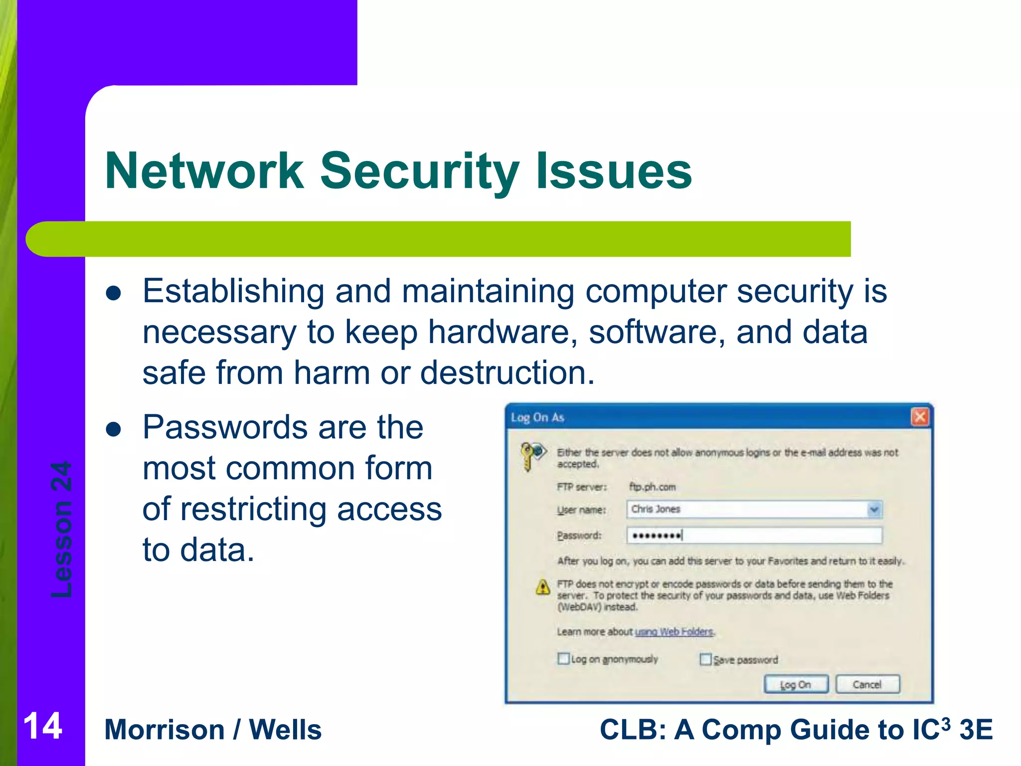 Lesson 24 
Network Security Issues 
 Passwords are the 
most common form 
of restricting access 
to data. 
Morrison / Wells CLB: A Comp Guide to IC3 3E 
14 
 Establishing and maintaining computer security is 
necessary to keep hardware, software, and data 
safe from harm or destruction. 
 