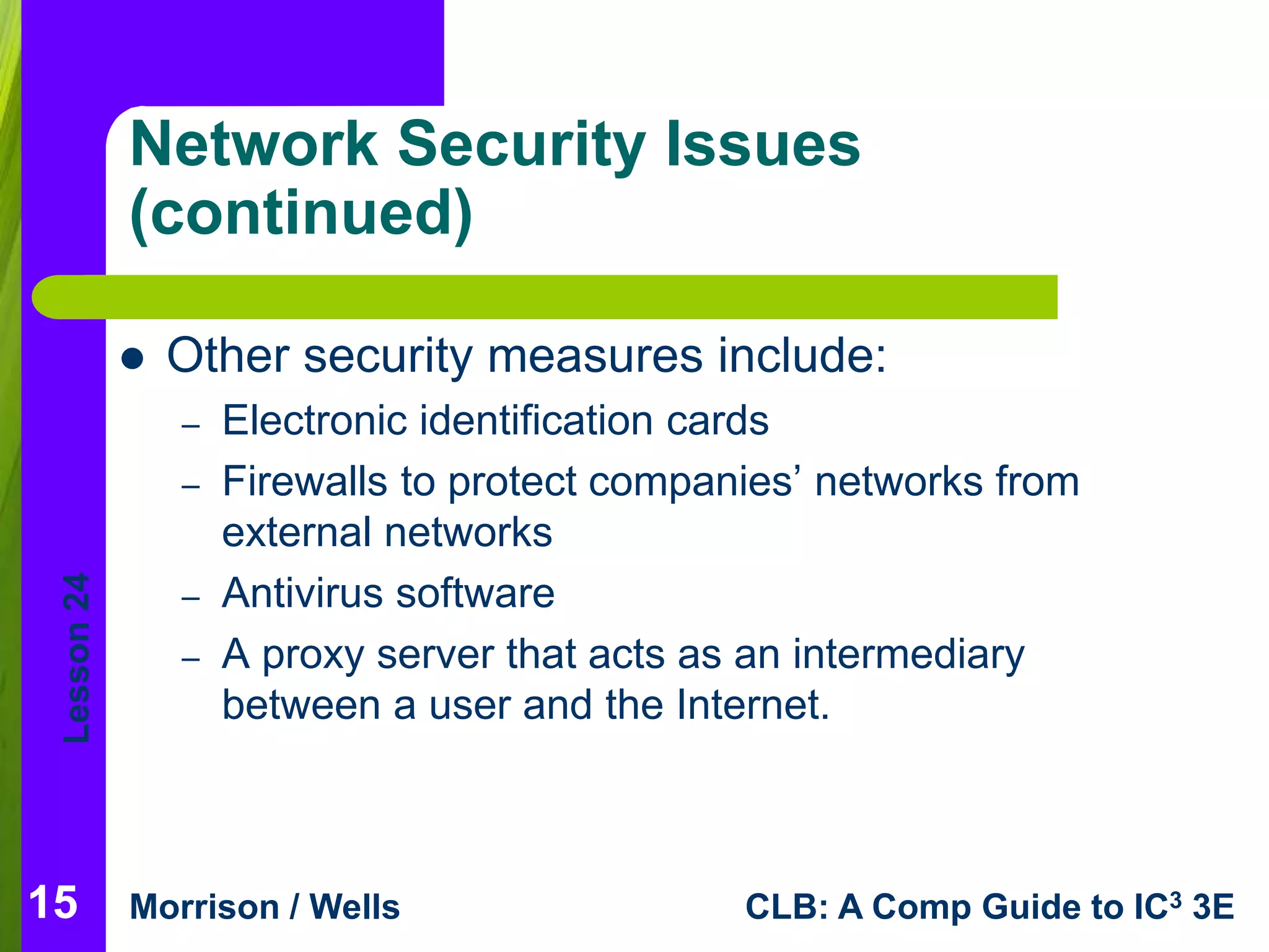 Lesson 24 
Network Security Issues 
(continued) 
 Other security measures include: 
– Electronic identification cards 
– Firewalls to protect companies’ networks from 
external networks 
– Antivirus software 
– A proxy server that acts as an intermediary 
between a user and the Internet. 
Morrison / Wells CLB: A Comp Guide to IC3 3E 
15 
 
