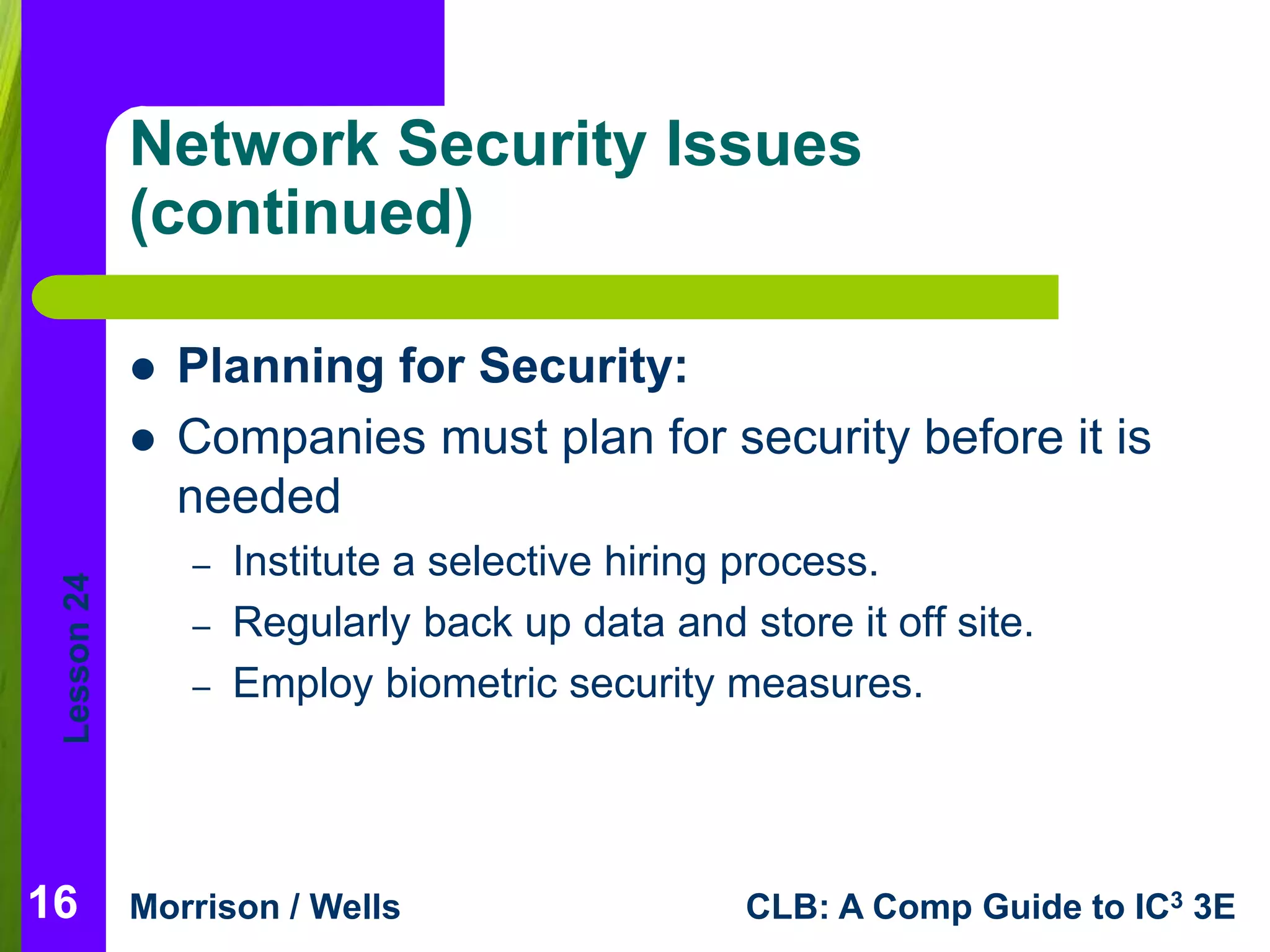 Lesson 24 
Network Security Issues 
(continued) 
 Planning for Security: 
 Companies must plan for security before it is 
needed 
– Institute a selective hiring process. 
– Regularly back up data and store it off site. 
– Employ biometric security measures. 
Morrison / Wells CLB: A Comp Guide to IC3 3E 
16 
 