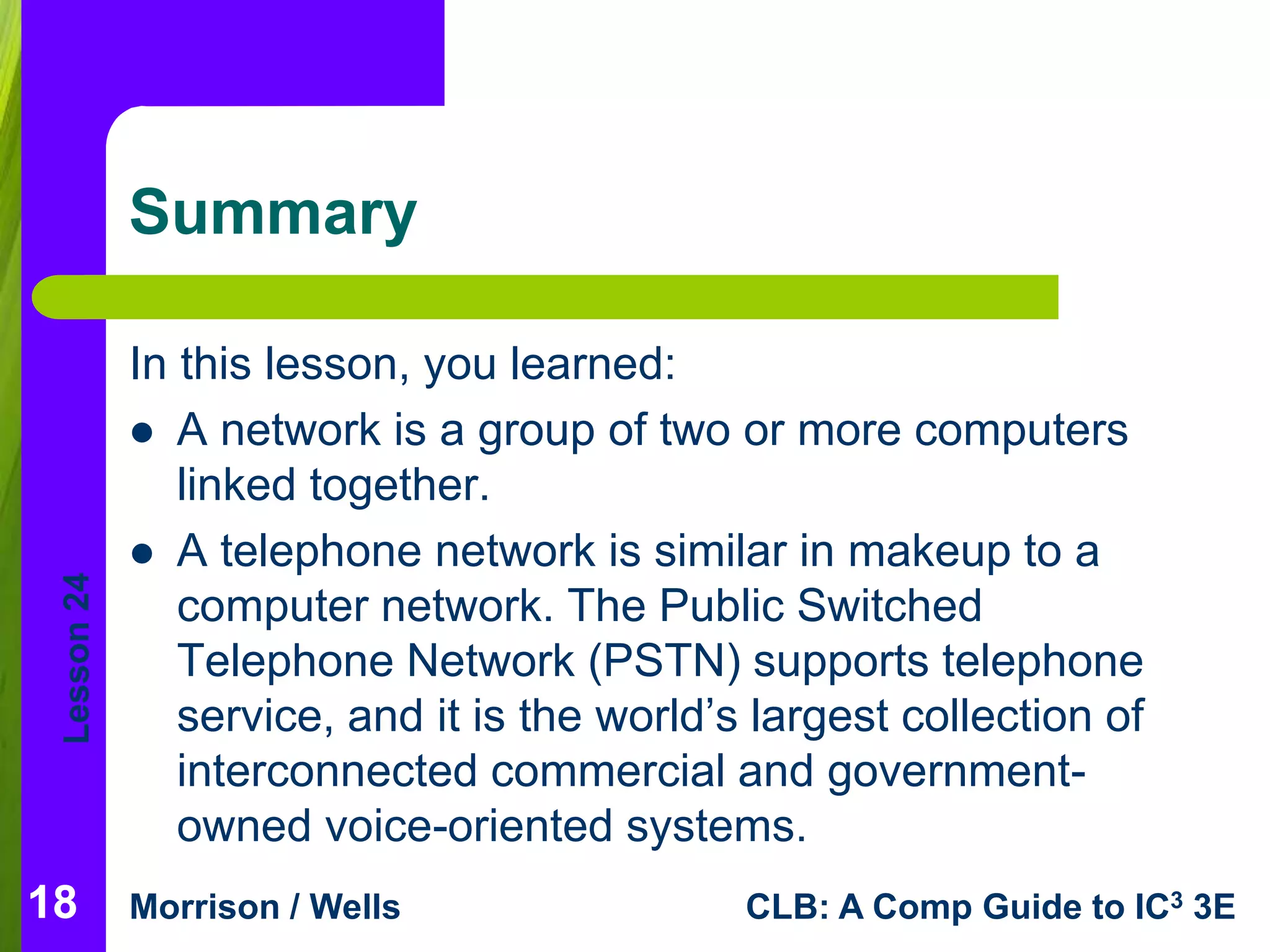 Lesson 24 
Summary 
In this lesson, you learned: 
 A network is a group of two or more computers 
linked together. 
 A telephone network is similar in makeup to a 
computer network. The Public Switched 
Telephone Network (PSTN) supports telephone 
service, and it is the world’s largest collection of 
interconnected commercial and government-owned 
voice-oriented systems. 
18 
Morrison / Wells CLB: A Comp Guide to IC3 3E 
 