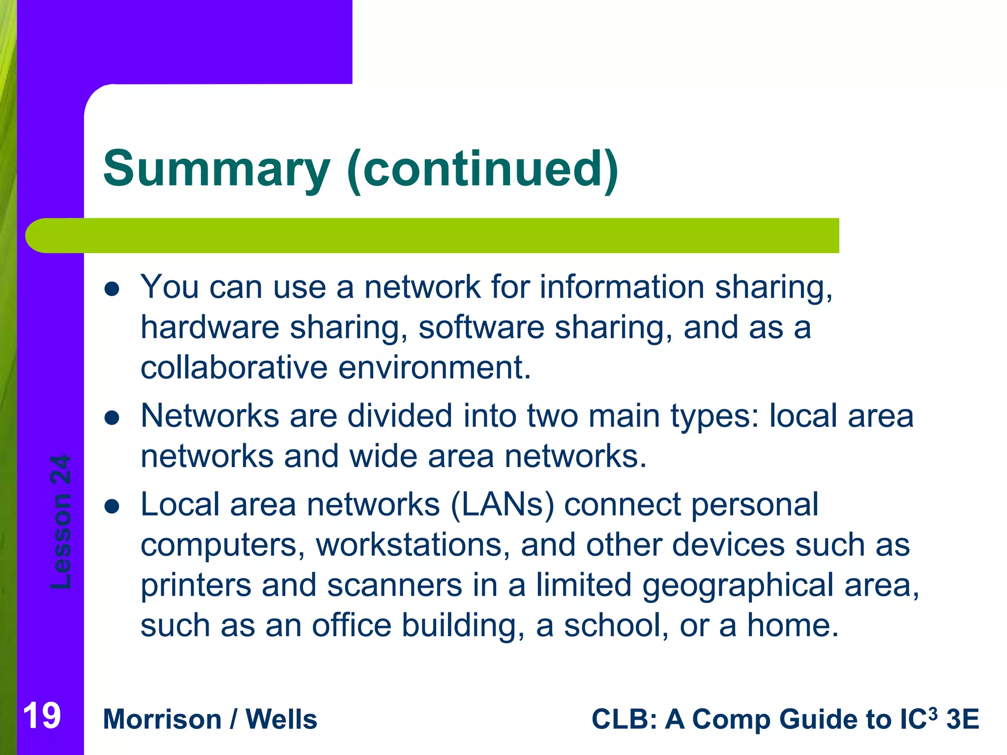 Lesson 24 
Summary (continued) 
 You can use a network for information sharing, 
hardware sharing, software sharing, and as a 
collaborative environment. 
 Networks are divided into two main types: local area 
networks and wide area networks. 
 Local area networks (LANs) connect personal 
computers, workstations, and other devices such as 
printers and scanners in a limited geographical area, 
such as an office building, a school, or a home. 
19 
Morrison / Wells CLB: A Comp Guide to IC3 3E 
 