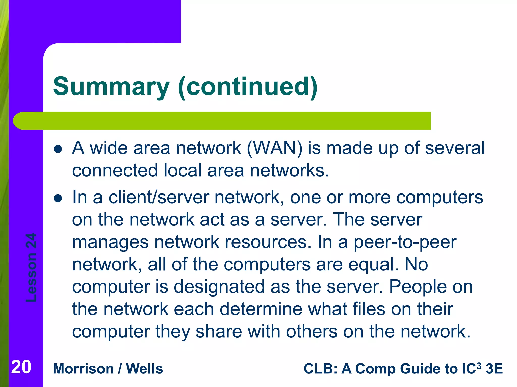 Lesson 24 
Summary (continued) 
 A wide area network (WAN) is made up of several 
connected local area networks. 
 In a client/server network, one or more computers 
on the network act as a server. The server 
manages network resources. In a peer-to-peer 
network, all of the computers are equal. No 
computer is designated as the server. People on 
the network each determine what files on their 
computer they share with others on the network. 
20 
Morrison / Wells CLB: A Comp Guide to IC3 3E 
 