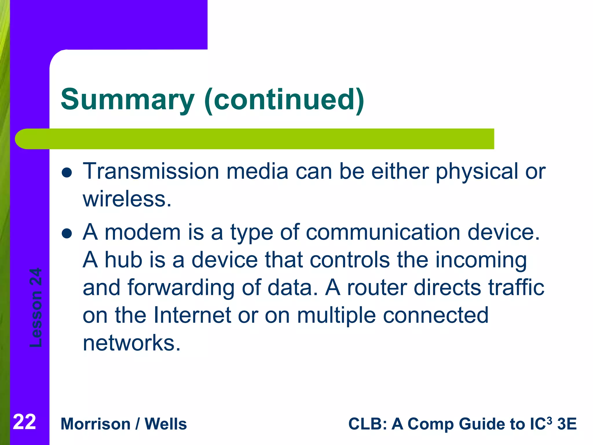 Lesson 24 
Summary (continued) 
 Transmission media can be either physical or 
wireless. 
 A modem is a type of communication device. 
A hub is a device that controls the incoming 
and forwarding of data. A router directs traffic 
on the Internet or on multiple connected 
networks. 
22 
Morrison / Wells CLB: A Comp Guide to IC3 3E 
