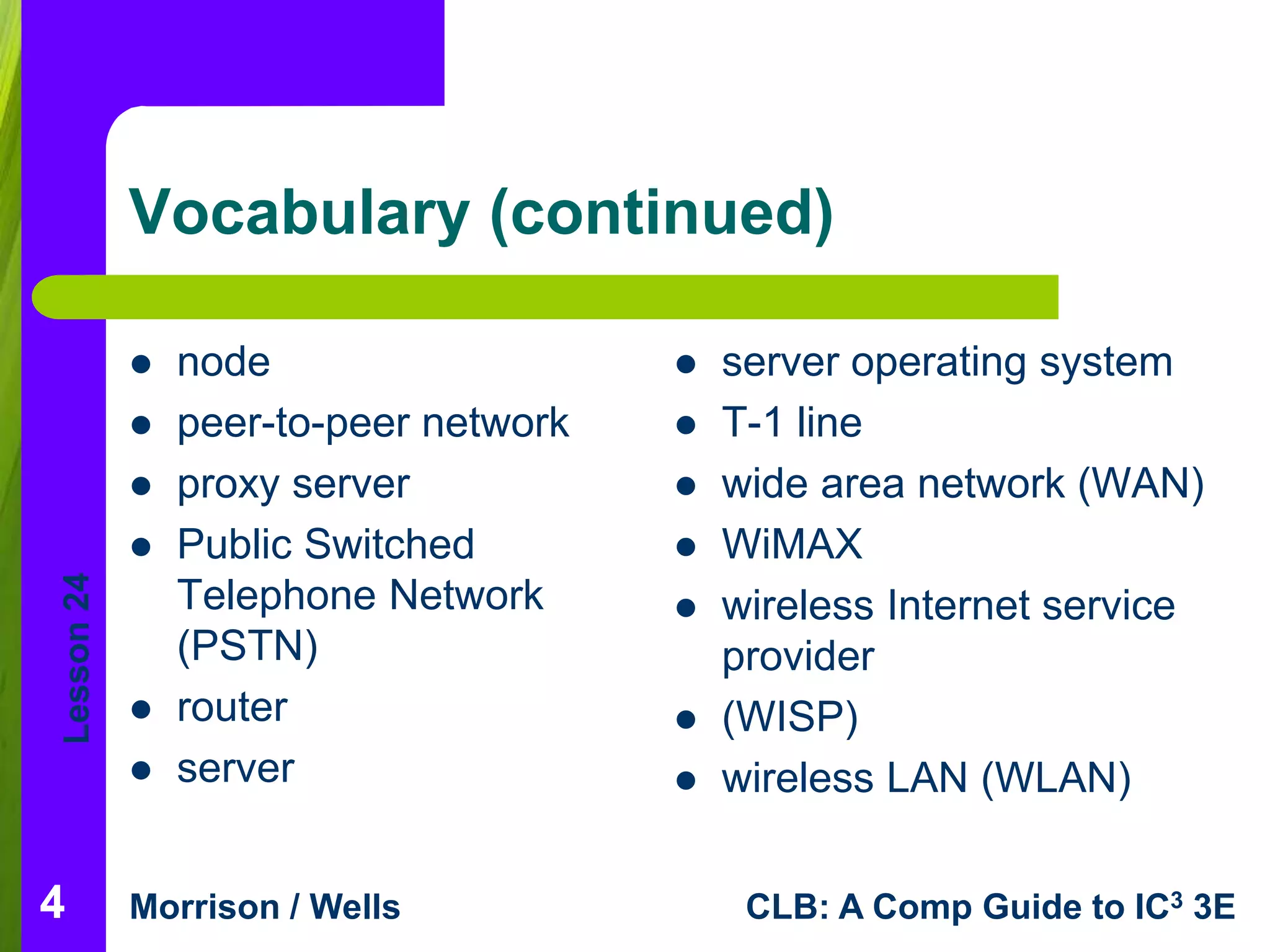 Lesson 24 
Vocabulary (continued) 
 node 
 peer-to-peer network 
 proxy server 
 Public Switched 
Telephone Network 
(PSTN) 
 router 
 server 
 server operating system 
 T-1 line 
 wide area network (WAN) 
 WiMAX 
 wireless Internet service 
provider 
 (WISP) 
 wireless LAN (WLAN) 
Morrison / Wells CLB: A Comp Guide to IC3 3E 
4 
 