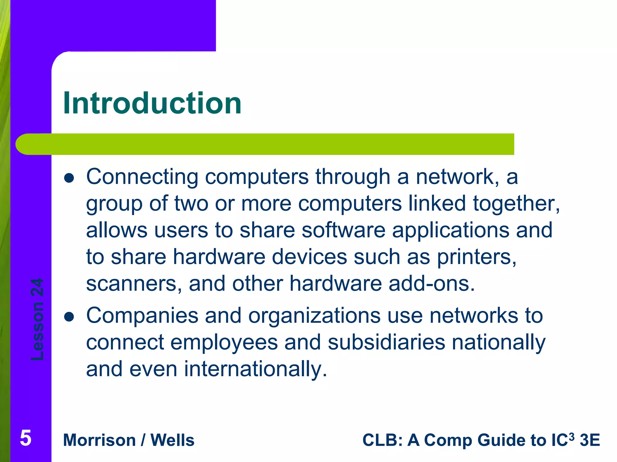 Lesson 24 
Introduction 
 Connecting computers through a network, a 
group of two or more computers linked together, 
allows users to share software applications and 
to share hardware devices such as printers, 
scanners, and other hardware add-ons. 
 Companies and organizations use networks to 
connect employees and subsidiaries nationally 
and even internationally. 
Morrison / Wells CLB: A Comp Guide to IC3 3E 
5 
 
