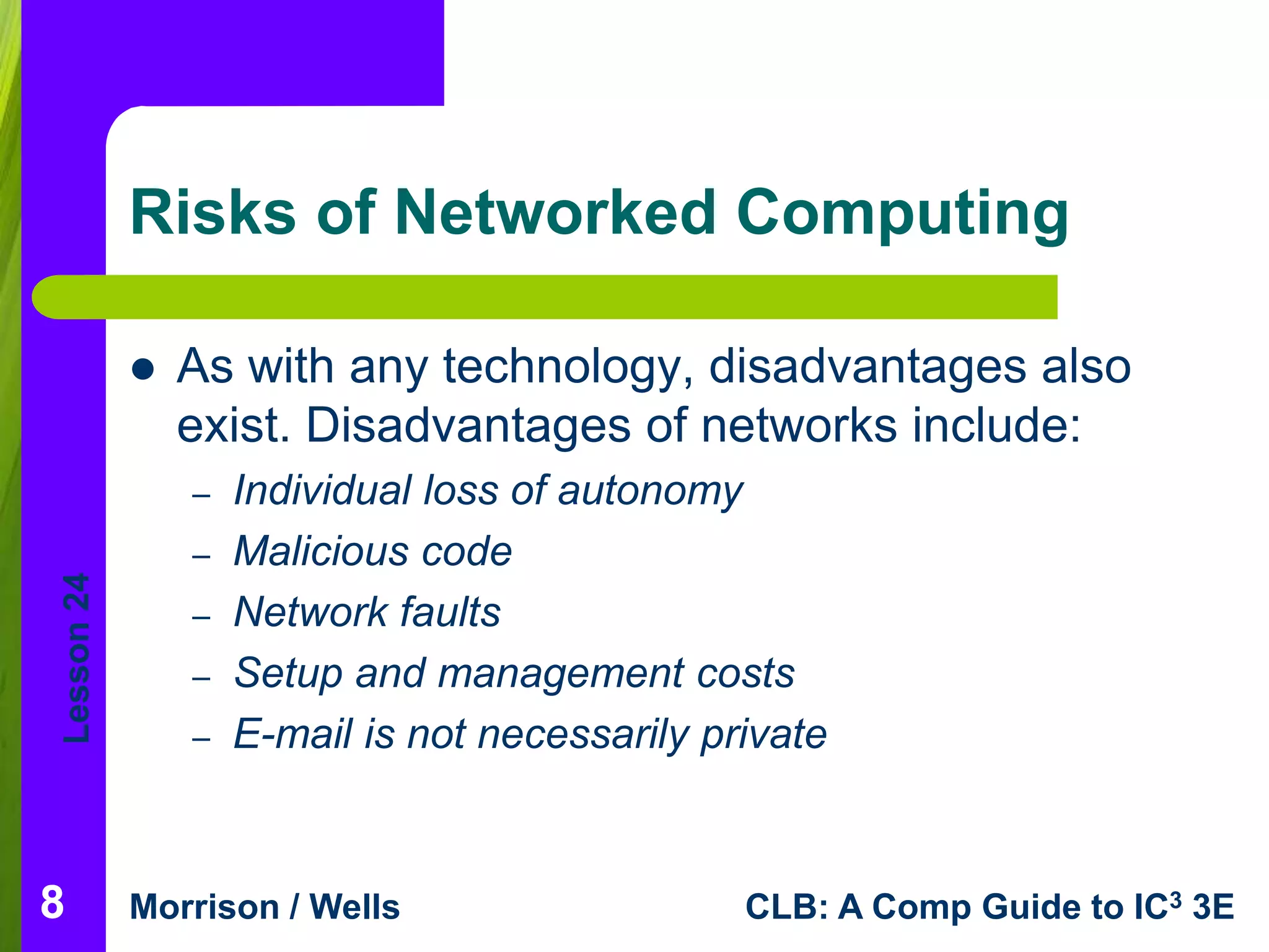 Lesson 24 
Risks of Networked Computing 
 As with any technology, disadvantages also 
exist. Disadvantages of networks include: 
– Individual loss of autonomy 
– Malicious code 
– Network faults 
– Setup and management costs 
– E-mail is not necessarily private 
Morrison / Wells CLB: A Comp Guide to IC3 3E 
8 
 