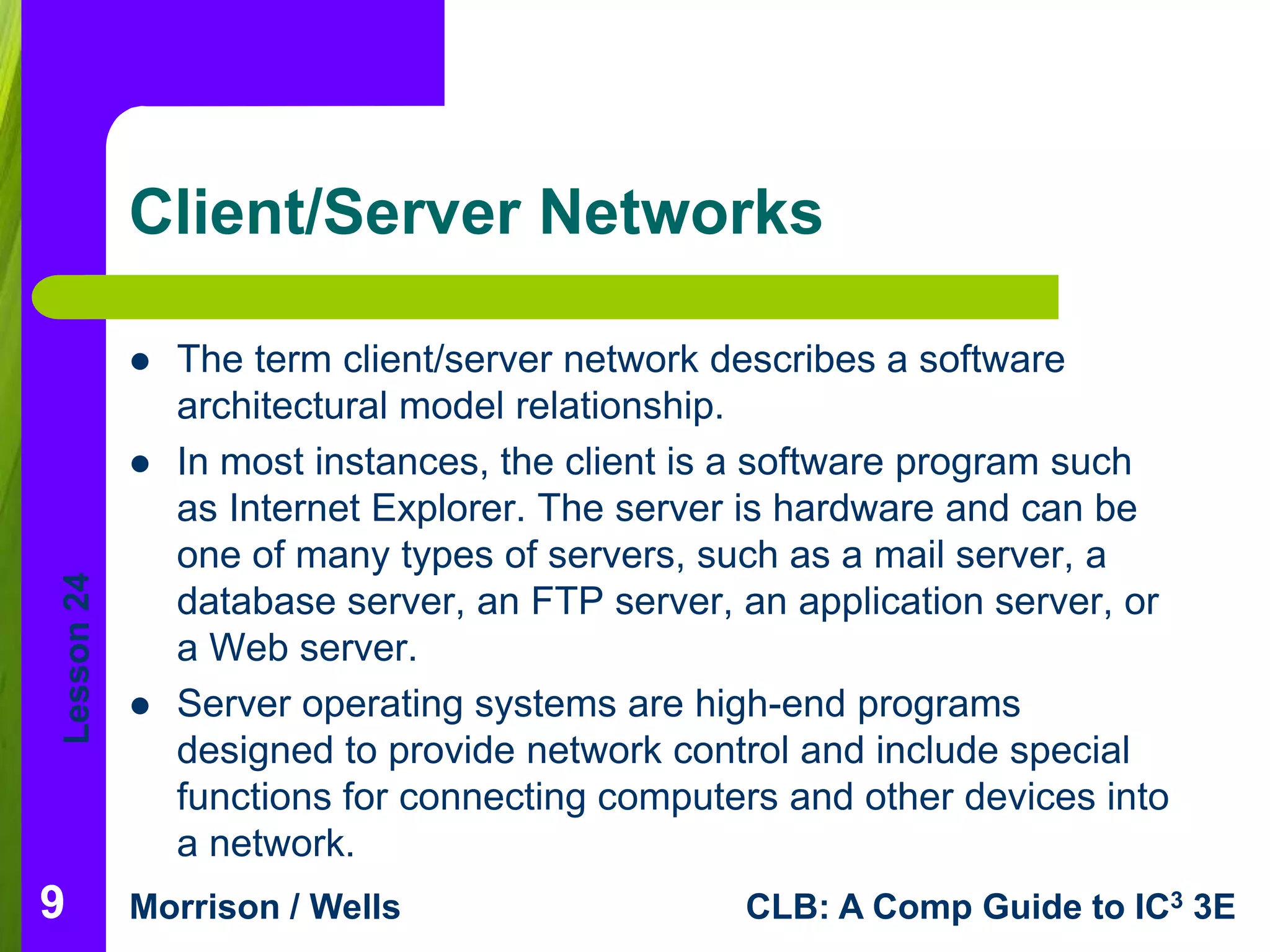 Lesson 24 
Client/Server Networks 
 The term client/server network describes a software 
architectural model relationship. 
 In most instances, the client is a software program such 
as Internet Explorer. The server is hardware and can be 
one of many types of servers, such as a mail server, a 
database server, an FTP server, an application server, or 
a Web server. 
 Server operating systems are high-end programs 
designed to provide network control and include special 
functions for connecting computers and other devices into 
a network. 
Morrison / Wells CLB: A Comp Guide to IC3 3E 
9 
 
