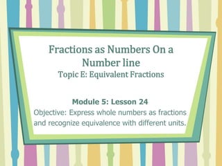 Fractions as Numbers On a
Number line
Topic E: Equivalent Fractions
Module 5: Lesson 24
Objective: Express whole numbers as fractions
and recognize equivalence with different units.
 