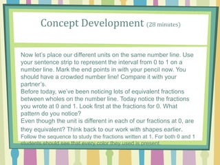 Concept Development (28 minutes)
Now let’s place our different units on the same number line. Use
your sentence strip to represent the interval from 0 to 1 on a
number line. Mark the end points in with your pencil now. You
should have a crowded number line! Compare it with your
partner’s.
Before today, we’ve been noticing lots of equivalent fractions
between wholes on the number line. Today notice the fractions
you wrote at 0 and 1. Look first at the fractions for 0. What
pattern do you notice?
Even though the unit is different in each of our fractions at 0, are
they equivalent? Think back to our work with shapes earlier.
Follow the sequence to study the fractions written at 1. For both 0 and 1
students should see that every color they used is present.
 