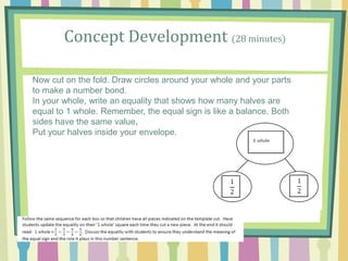 Concept Development (28 minutes)
Now cut on the fold. Draw circles around your whole and your parts
to make a number bond.
In your whole, write an equality that shows how many halves are
equal to 1 whole. Remember, the equal sign is like a balance. Both
sides have the same value.
Put your halves inside your envelope.
 
