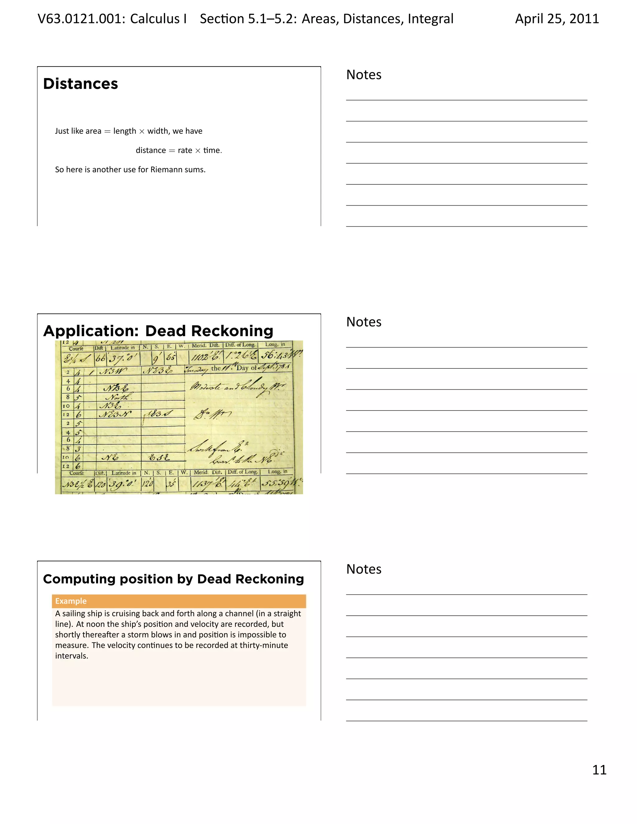 .   V63.0121.001: Calculus I Sec on 5.1–5.2: Areas, Distances, Integral
    .                                                           .                           April 25, 2011


                                                                                    Notes
        Distances

         Just like area = length × width, we have

                                distance = rate × me.

         So here is another use for Riemann sums.




    .
                                                                                    .




                                                                                    Notes
        Application: Dead Reckoning




    .
                                                                                    .




                                                                                    Notes
        Computing position by Dead Reckoning
         Example
         A sailing ship is cruising back and forth along a channel (in a straight
         line). At noon the ship’s posi on and velocity are recorded, but
         shortly therea er a storm blows in and posi on is impossible to
         measure. The velocity con nues to be recorded at thirty-minute
         intervals.




    .
                                                                                    .

                                                                                                      . 11
.
 