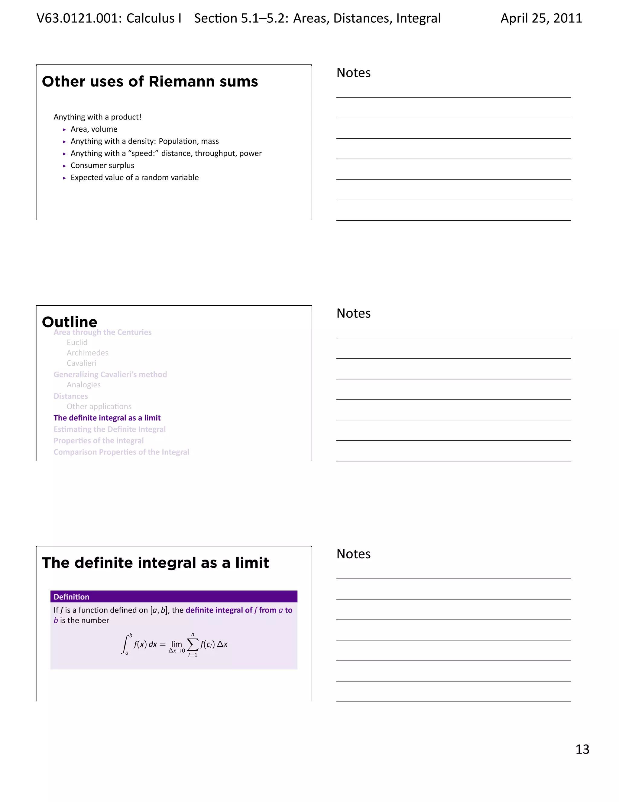 .   V63.0121.001: Calculus I Sec on 5.1–5.2: Areas, Distances, Integral
    .                                                           .                          April 25, 2011


                                                                                   Notes
        Other uses of Riemann sums

         Anything with a product!
             Area, volume
             Anything with a density: Popula on, mass
             Anything with a “speed:” distance, throughput, power
             Consumer surplus
             Expected value of a random variable



    .
                                                                                   .




                                                                                   Notes
        Outline
         Area through the Centuries
             Euclid
             Archimedes
             Cavalieri
         Generalizing Cavalieri’s method
             Analogies
         Distances
             Other applica ons
         The deﬁnite integral as a limit
         Es ma ng the Deﬁnite Integral
         Proper es of the integral
         Comparison Proper es of the Integral
    .
                                                                                   .




                                                                                   Notes
        The deﬁnite integral as a limit

         Deﬁni on
         If f is a func on deﬁned on [a, b], the deﬁnite integral of f from a to
         b is the number
                             ∫ b                 ∑n
                                 f(x) dx = lim      f(ci ) ∆x
                              a            ∆x→0
                                                  i=1




    .
                                                                                   .

                                                                                                     . 13
.
 