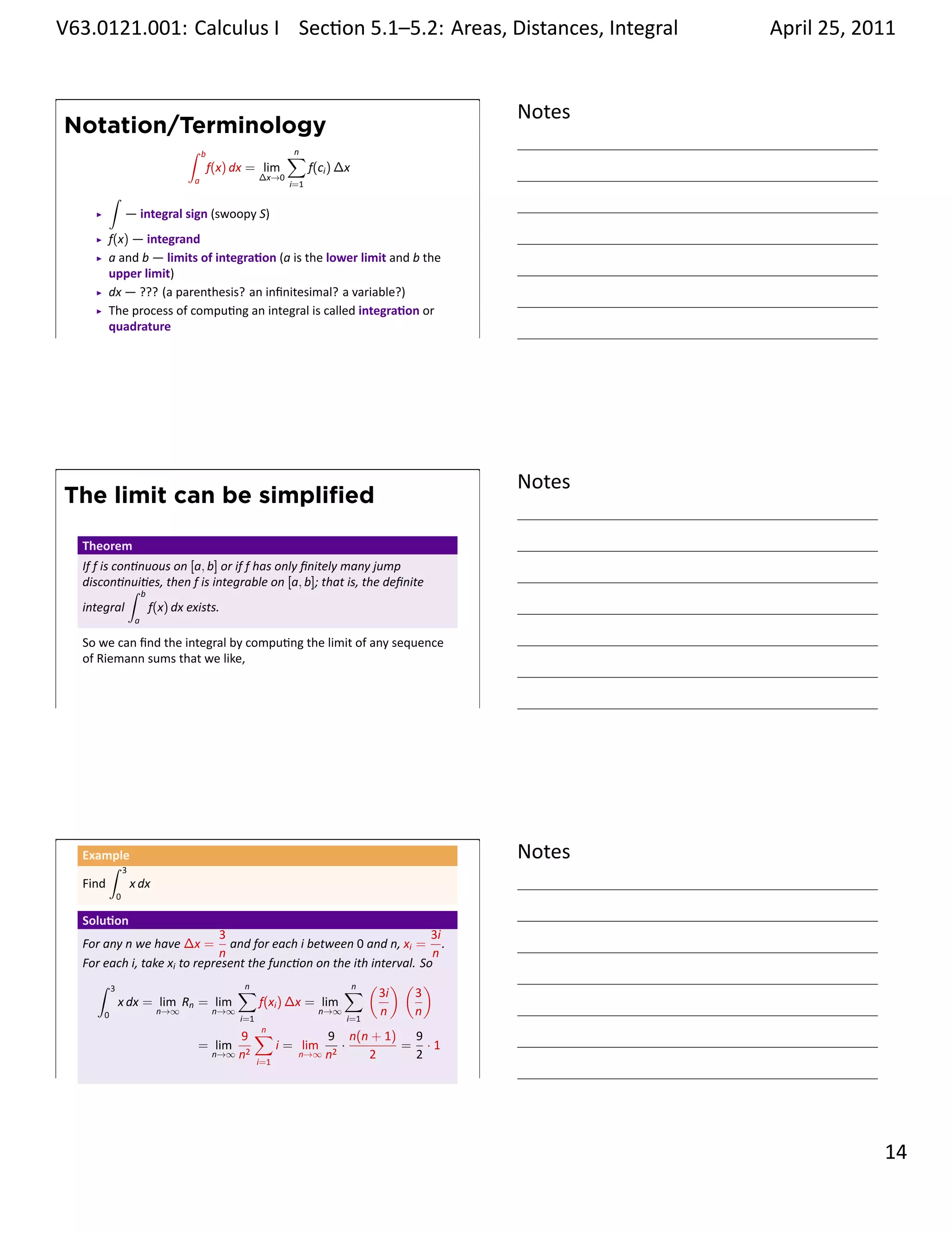 .   V63.0121.001: Calculus I Sec on 5.1–5.2: Areas, Distances, Integral
    .                                                           .                         April 25, 2011


                                                                                  Notes
        Notation/Terminology
                                 ∫    b                   ∑
                                                          n
                                          f(x) dx = lim         f(ci ) ∆x
                                  a                ∆x→0
                                                          i=1
              ∫
                      — integral sign (swoopy S)
              f(x) — integrand
              a and b — limits of integra on (a is the lower limit and b the
              upper limit)
              dx — ??? (a parenthesis? an inﬁnitesimal? a variable?)
              The process of compu ng an integral is called integra on or
              quadrature
    .
                                                                                  .




                                                                                  Notes
        The limit can be simpliﬁed

         Theorem
         If f is con nuous on [a, b] or if f has only ﬁnitely many jump
         discon nui es, then f is integrable on [a, b]; that is, the deﬁnite
                    ∫ b
         integral       f(x) dx exists.
                       a

         So we can ﬁnd the integral by compu ng the limit of any sequence
         of Riemann sums that we like,


    .
                                                                                  .




         Example
              ∫ 3
                                                                                  Notes
         Find     x dx
                  0

         Solu on
                                     3                                       3i
         For any n we have ∆x = and for each i between 0 and n, xi = .
                                     n                                       n
         For each i, take xi to represent the func on on the ith interval. So
           ∫ 3                          ∑n                  ∑ ( 3i ) ( 3 )
                                                             n
               x dx = lim Rn = lim          f(xi ) ∆x = lim
             0          n→∞        n→∞
                                        i=1
                                                        n→∞
                                                            i=1
                                                                   n      n
                                               9 ∑
                                                   n
                                                              9 n(n + 1) 9
                                     = lim            i = lim 2 ·       = ·1
                                           n→∞ n2         n→∞ n    2     2
                                                  i=1
    .
                                                                                  .

                                                                                                    . 14
.
 