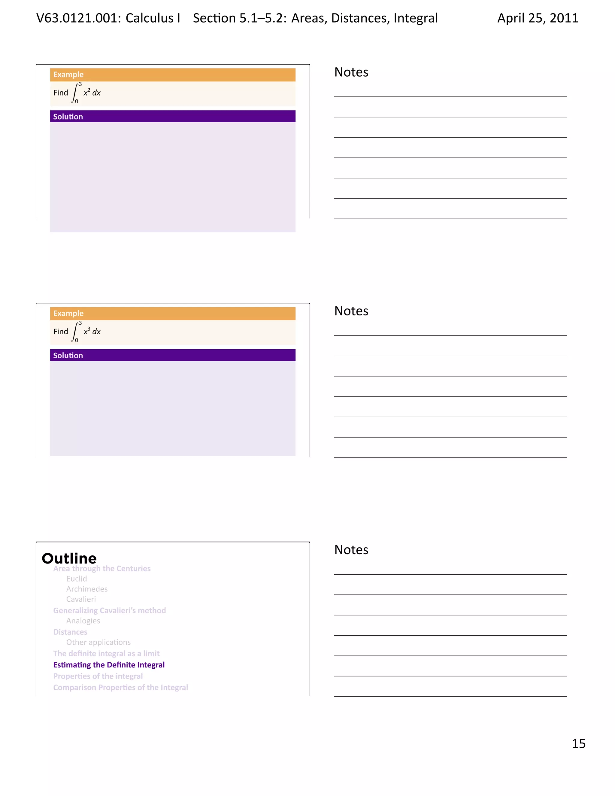 .   V63.0121.001: Calculus I Sec on 5.1–5.2: Areas, Distances, Integral
    .                                                           .         April 25, 2011


         Example
              ∫ 3
                                                     Notes
         Find     x2 dx
               0

         Solu on




    .
                                                     .




         Example
              ∫ 3
                                                     Notes
         Find     x3 dx
               0

         Solu on




    .
                                                     .




                                                     Notes
        Outline
         Area through the Centuries
             Euclid
             Archimedes
             Cavalieri
         Generalizing Cavalieri’s method
             Analogies
         Distances
             Other applica ons
         The deﬁnite integral as a limit
         Es ma ng the Deﬁnite Integral
         Proper es of the integral
         Comparison Proper es of the Integral
    .
                                                     .

                                                                                    . 15
.
 