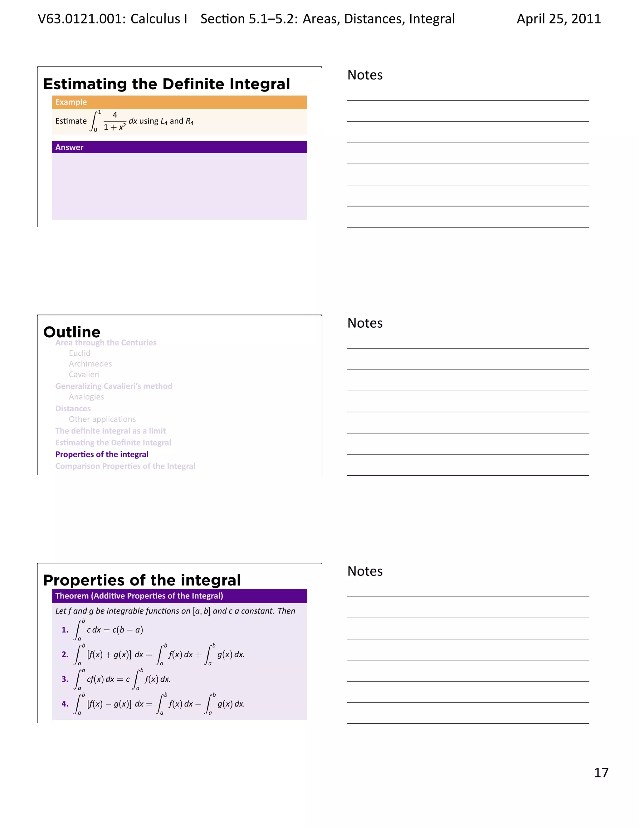 .   V63.0121.001: Calculus I Sec on 5.1–5.2: Areas, Distances, Integral
    .                                                           .                      April 25, 2011


                                                                               Notes
        Estimating the Deﬁnite Integral
         Example
                   ∫   1
                             4
         Es mate                  dx using L4 and R4
                   0       1 + x2

         Answer




    .
                                                                               .




                                                                               Notes
        Outline
         Area through the Centuries
             Euclid
             Archimedes
             Cavalieri
         Generalizing Cavalieri’s method
             Analogies
         Distances
             Other applica ons
         The deﬁnite integral as a limit
         Es ma ng the Deﬁnite Integral
         Proper es of the integral
         Comparison Proper es of the Integral
    .
                                                                               .




                                                                               Notes
        Properties of the integral
         Theorem (Addi ve Proper es of the Integral)
         Let f and g be integrable func ons on [a, b] and c a constant. Then
               ∫ b
           1.       c dx = c(b − a)
               ∫a b                     ∫ b           ∫ b
           2.       [f(x) + g(x)] dx =      f(x) dx +     g(x) dx.
               ∫a b              ∫ b      a            a

           3.       cf(x) dx = c     f(x) dx.
               ∫a b               a
                                        ∫ b           ∫ b
           4.       [f(x) − g(x)] dx =      f(x) dx −     g(x) dx.
               a                          a            a
    .
                                                                               .

                                                                                                 . 17
.
 
