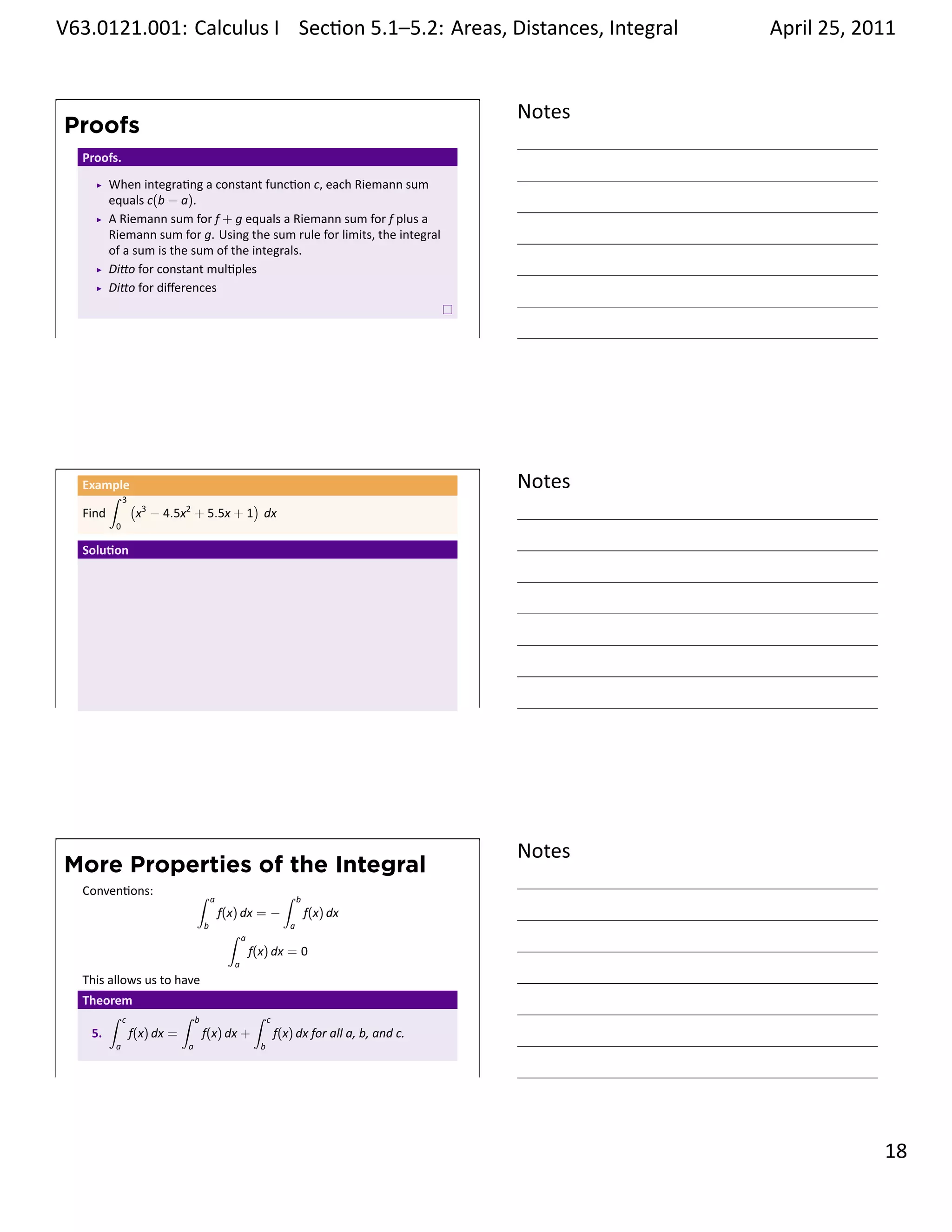 .   V63.0121.001: Calculus I Sec on 5.1–5.2: Areas, Distances, Integral
    .                                                           .                                       April 25, 2011


                                                                                                Notes
        Proofs
         Proofs.
             When integra ng a constant func on c, each Riemann sum
             equals c(b − a).
             A Riemann sum for f + g equals a Riemann sum for f plus a
             Riemann sum for g. Using the sum rule for limits, the integral
             of a sum is the sum of the integrals.
             Di o for constant mul ples
             Di o for diﬀerences


    .
                                                                                                .




         Example
              ∫ 3
                                                                                                Notes
                  ( 3                  )
         Find      x − 4.5x2 + 5.5x + 1 dx
               0

         Solu on




    .
                                                                                                .




                                                                                                Notes
        More Properties of the Integral
         Conven ons:            ∫                                  ∫
                                        a                               b
                                            f(x) dx = −                     f(x) dx
                                    b                               a
                                             ∫     a
                                                       f(x) dx = 0
                                               a
         This allows us to have
         Theorem
             ∫ c           ∫    b                      ∫     c
          5.     f(x) dx =          f(x) dx +                    f(x) dx for all a, b, and c.
               a            a                            b


    .
                                                                                                .

                                                                                                                  . 18
.
 