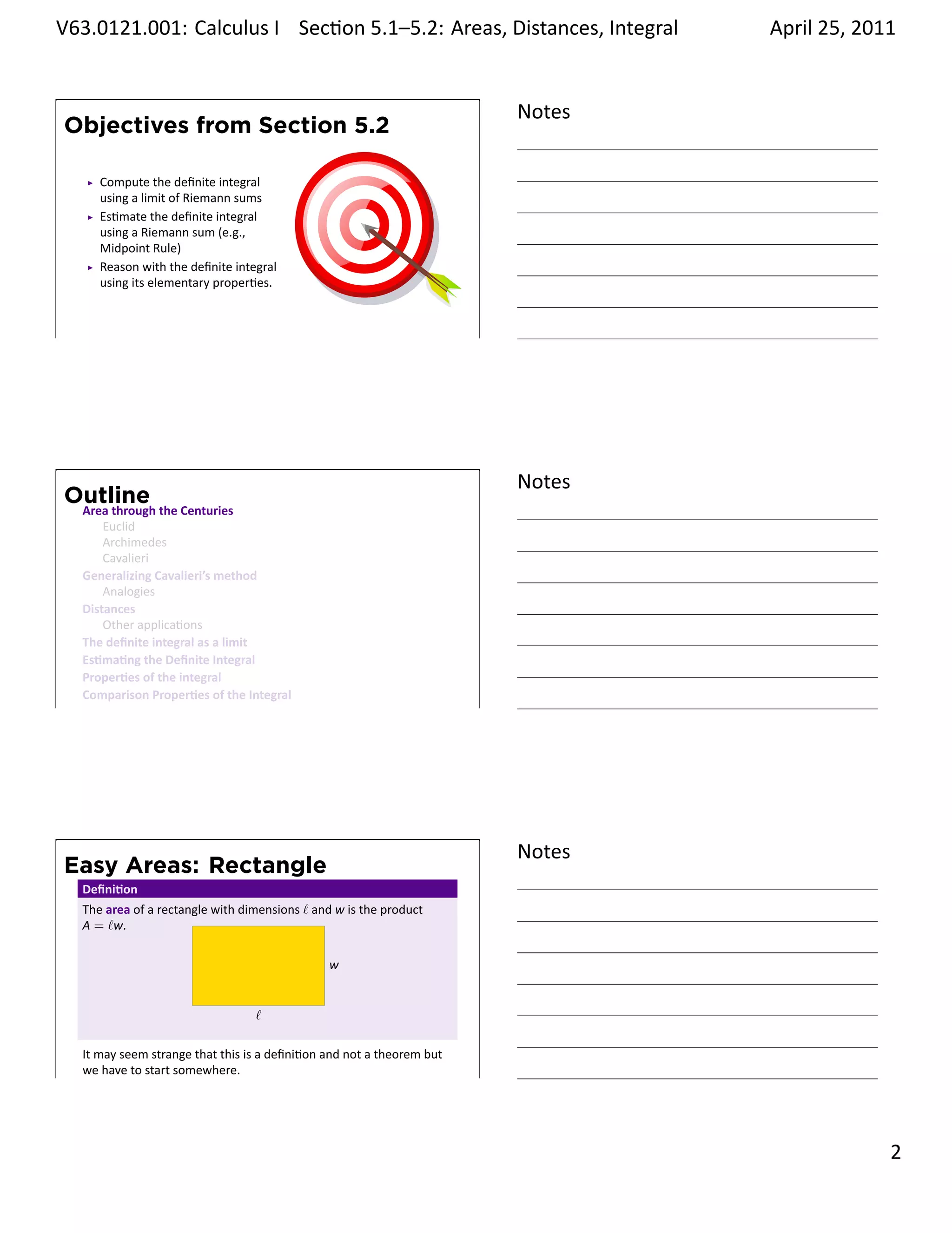 .   V63.0121.001: Calculus I Sec on 5.1–5.2: Areas, Distances, Integral
    .                                                           .                    April 25, 2011


                                                                             Notes
        Objectives from Section 5.2

            Compute the deﬁnite integral
            using a limit of Riemann sums
            Es mate the deﬁnite integral
            using a Riemann sum (e.g.,
            Midpoint Rule)
            Reason with the deﬁnite integral
            using its elementary proper es.


    .
                                                                             .




                                                                             Notes
        Outline
         Area through the Centuries
             Euclid
             Archimedes
             Cavalieri
         Generalizing Cavalieri’s method
             Analogies
         Distances
             Other applica ons
         The deﬁnite integral as a limit
         Es ma ng the Deﬁnite Integral
         Proper es of the integral
         Comparison Proper es of the Integral
    .
                                                                             .




                                                                             Notes
        Easy Areas: Rectangle
         Deﬁni on
         The area of a rectangle with dimensions ℓ and w is the product
         A = ℓw.

                                                     w

                            .
                                        ℓ

         It may seem strange that this is a deﬁni on and not a theorem but
    .    we have to start somewhere.
                                                                             .

                                                                                               . 2
.
 
