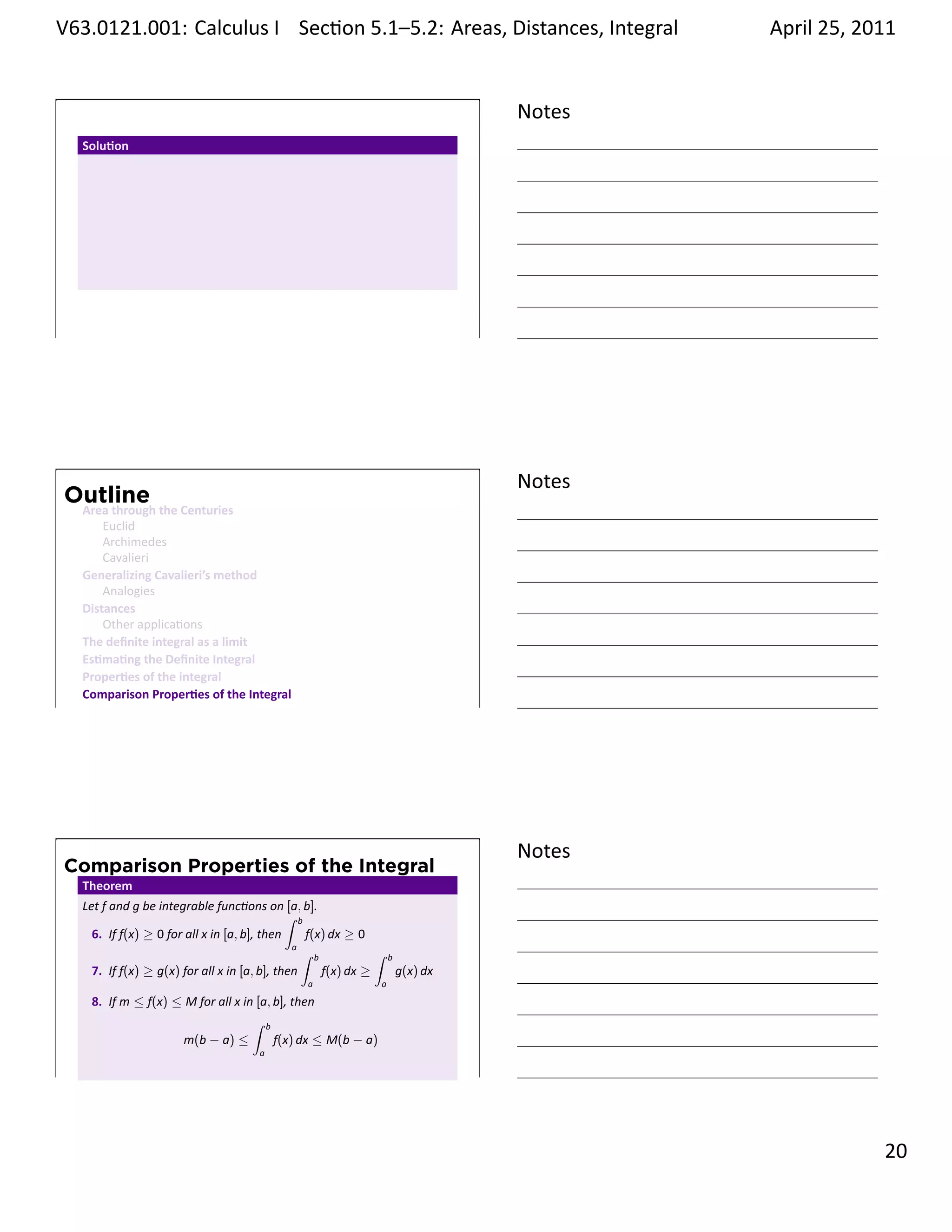 .   V63.0121.001: Calculus I Sec on 5.1–5.2: Areas, Distances, Integral
    .                                                           .                              April 25, 2011


                                                                                       Notes
         Solu on




    .
                                                                                       .




                                                                                       Notes
        Outline
         Area through the Centuries
             Euclid
             Archimedes
             Cavalieri
         Generalizing Cavalieri’s method
             Analogies
         Distances
             Other applica ons
         The deﬁnite integral as a limit
         Es ma ng the Deﬁnite Integral
         Proper es of the integral
         Comparison Proper es of the Integral
    .
                                                                                       .




                                                                                       Notes
        Comparison Properties of the Integral
         Theorem
         Let f and g be integrable func ons on [a, b].
                                                    ∫ b
           6. If f(x) ≥ 0 for all x in [a, b], then     f(x) dx ≥ 0
                                                     a
                                                       ∫ b           ∫   b
           7. If f(x) ≥ g(x) for all x in [a, b], then     f(x) dx ≥         g(x) dx
                                                      a              a

          8. If m ≤ f(x) ≤ M for all x in [a, b], then
                                         ∫ b
                          m(b − a) ≤          f(x) dx ≤ M(b − a)
                                             a

    .
                                                                                       .

                                                                                                         . 20
.
 
