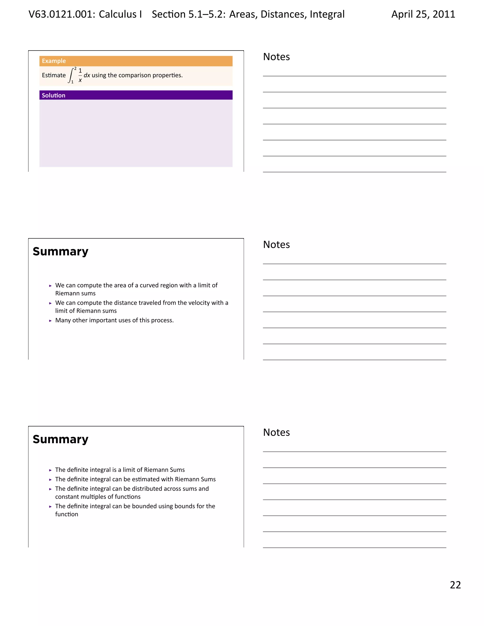 .   V63.0121.001: Calculus I Sec on 5.1–5.2: Areas, Distances, Integral
    .                                                           .                   April 25, 2011


         Example                                                            Notes
                   ∫   2
                           1
         Es mate             dx using the comparison proper es.
                   1       x

         Solu on




    .
                                                                            .




                                                                            Notes
        Summary

            We can compute the area of a curved region with a limit of
            Riemann sums
            We can compute the distance traveled from the velocity with a
            limit of Riemann sums
            Many other important uses of this process.




    .
                                                                            .




                                                                            Notes
        Summary

            The deﬁnite integral is a limit of Riemann Sums
            The deﬁnite integral can be es mated with Riemann Sums
            The deﬁnite integral can be distributed across sums and
            constant mul ples of func ons
            The deﬁnite integral can be bounded using bounds for the
            func on



    .
                                                                            .

                                                                                              . 22
.
 