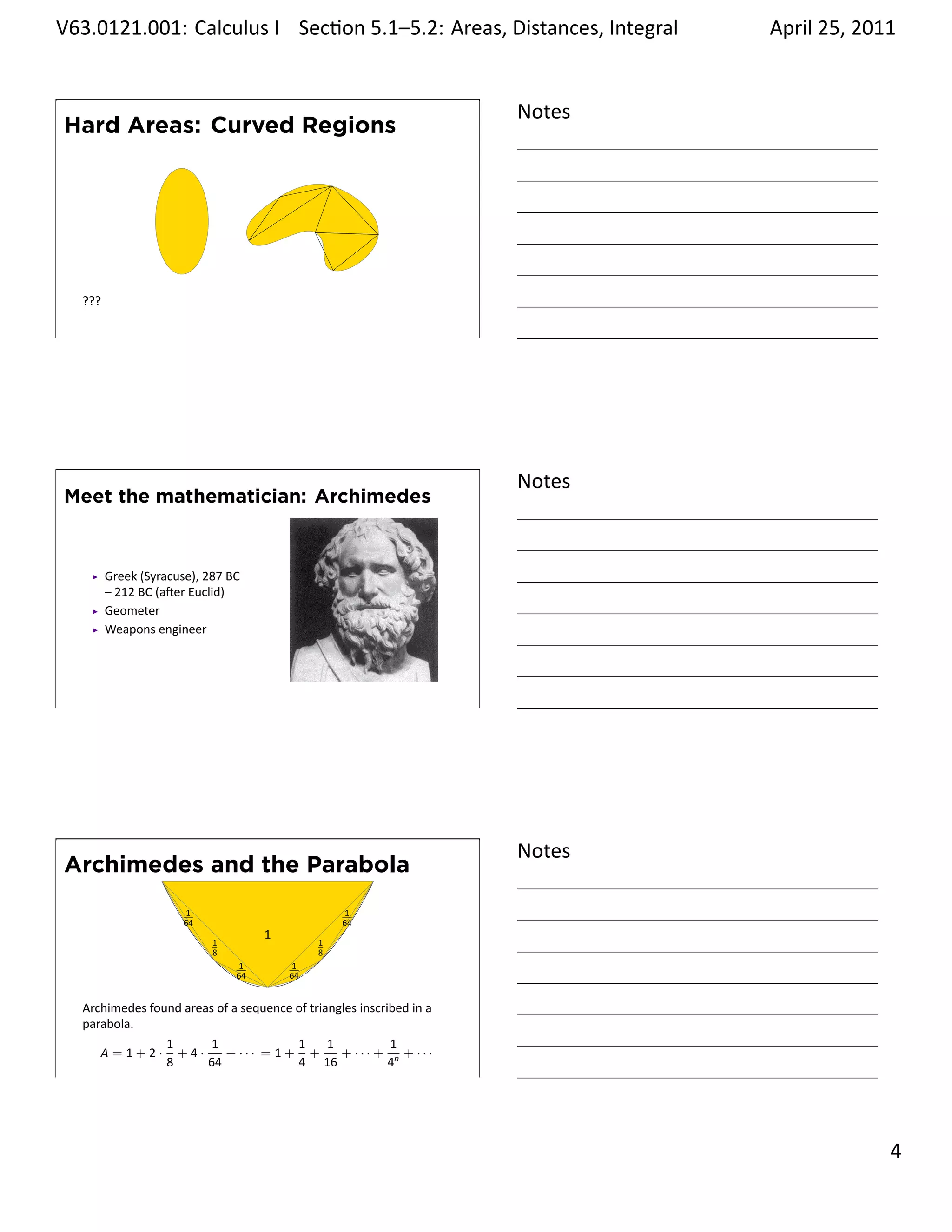 .   V63.0121.001: Calculus I Sec on 5.1–5.2: Areas, Distances, Integral
    .                                                           .                   April 25, 2011


                                                                            Notes
        Hard Areas: Curved Regions


                            .




         ???

    .
                                                                            .
                                      .




                                                                            Notes
        Meet the mathematician: Archimedes



               Greek (Syracuse), 287 BC
               – 212 BC (a er Euclid)
               Geometer
               Weapons engineer




    .
                                                                            .




                                                                            Notes
        Archimedes and the Parabola
                              1                              1
                             64                             64
                                               1
                                  1                     1
                                  8                     8
                                          1        1
                                          64       64
                                               .
         Archimedes found areas of a sequence of triangles inscribed in a
         parabola.
                         1     1             1  1         1
            A=1+2·         +4·    + ··· = 1 + +   + ··· + n + ···
                         8     64            4 16        4
    .
                                                                            .

                                                                                              . 4
.
 