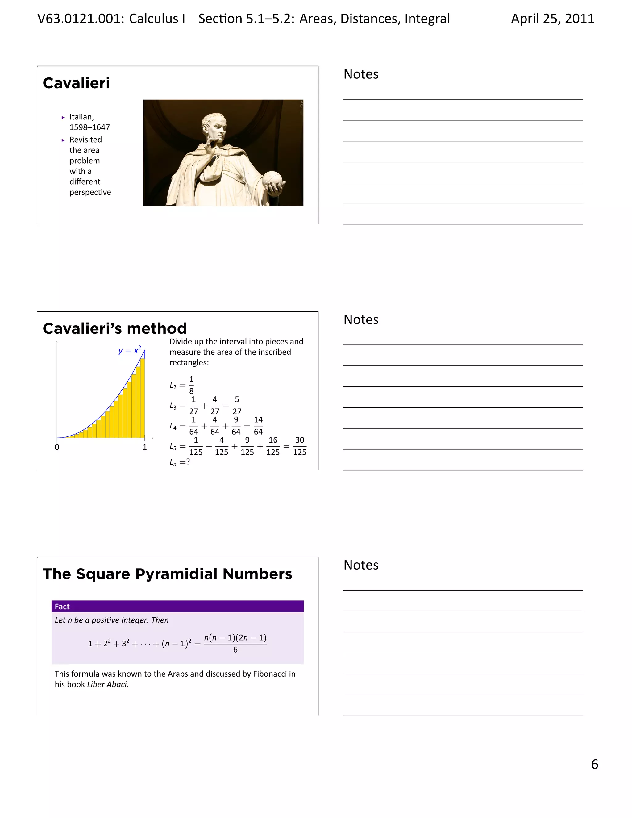 .   V63.0121.001: Calculus I Sec on 5.1–5.2: Areas, Distances, Integral
    .                                                           .                            April 25, 2011


                                                                                     Notes
        Cavalieri

             Italian,
             1598–1647
             Revisited
             the area
             problem
             with a
             diﬀerent
             perspec ve


    .
                                                                                     .




                                                                                     Notes
        Cavalieri’s method
                                            Divide up the interval into pieces and
                          y = x2            measure the area of the inscribed
                                            rectangles:
                                                   1
                                            L2 =
                                                   8
                                                    1     4     5
                                            L3   =     +     =
                                                   27 27 27
                                                    1     4    9    14
                                            L4   =     +     +    =
         .                                         64 64 64 64
                                                     1      4     9    16   30
         0                         1        L5   =      +      +     +    =
                                                   125 125 125 125 125
                                            Ln   =?
    .
                                                                                     .




                                                                                     Notes
        The Square Pyramidial Numbers
         Fact
         Let n be a posi ve integer. Then
                                                      n(n − 1)(2n − 1)
                  1 + 22 + 32 + · · · + (n − 1)2 =
                                                             6

         This formula was known to the Arabs and discussed by Fibonacci in
         his book Liber Abaci.


    .
                                                                                     .

                                                                                                       . 6
.
 