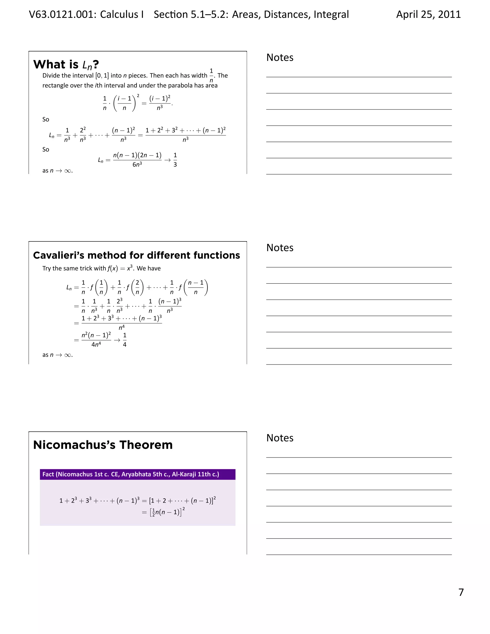 .   V63.0121.001: Calculus I Sec on 5.1–5.2: Areas, Distances, Integral
    .                                                           .                      April 25, 2011


                                                                               Notes
        What is Ln?                                                   1
         Divide the interval [0, 1] into n pieces. Then each has width . The
                                                                      n
         rectangle over the ith interval and under the parabola has area
                                     (      )2
                                1      i−1         (i − 1)2
                                   ·           =            .
                                n        n            n3
         So
                  1   22         (n − 1)2   1 + 22 + 32 + · · · + (n − 1)2
           Ln =    3
                     + 3 + ··· +      3
                                          =
                  n   n             n                    n3
         So
                                    n(n − 1)(2n − 1)   1
                             Ln =                    →
                                          6n3          3
    .    as n → ∞.
                                                                               .




                                                                               Notes
        Cavalieri’s method for diﬀerent functions
         Try the same trick with f(x) = x3 . We have
                            ( )           ( )               (     )
                       1      1      1       2          1     n−1
                  Ln = · f        + ·f          + ··· + · f
                       n      n      n       n          n      n
                       1 1      1 23            1 (n − 1)3
                     = · 3 + · 3 + ··· + ·
                       n n      n n             n      n3
                       1 + 23 + 33 + · · · + (n − 1)3
                     =
                                     n4
                       n2 (n − 1)2     1
                     =             →
                           4n4         4
         as n → ∞.
    .
                                                                               .




                                                                               Notes
        Nicomachus’s Theorem

         Fact (Nicomachus 1st c. CE, Aryabhata 5th c., Al-Karaji 11th c.)


               1 + 23 + 33 + · · · + (n − 1)3 = [1 + 2 + · · · + (n − 1)]2
                                                [1          ]2
                                              = 2 n(n − 1)




    .
                                                                               .

                                                                                                 . 7
.
 