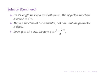 Solution	(Continued)
    Let	its	length	be ℓ and	its	width	be w. The	objective	function
    is	area A = ℓw.
    This	is	a	function	of	two	variables, not	one. But	the	perimeter
    is	ﬁxed.
                                       p − 2w
    Since p = 2ℓ + 2w, we	have ℓ =             ,
                                           2




                                            .    .    .   .    .      .
 