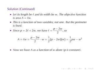 Solution	(Continued)
    Let	its	length	be ℓ and	its	width	be w. The	objective	function
    is	area A = ℓw.
    This	is	a	function	of	two	variables, not	one. But	the	perimeter
    is	ﬁxed.
                                       p − 2w
    Since p = 2ℓ + 2w, we	have ℓ =             , so
                                           2
                   p − 2w      1             1
       A = ℓw =           · w = (p − 2w)(w) = pw − w2
                      2        2             2


    Now	we	have A as	a	function	of w alone	(p is	constant).




                                            .    .    .   .    .      .
 