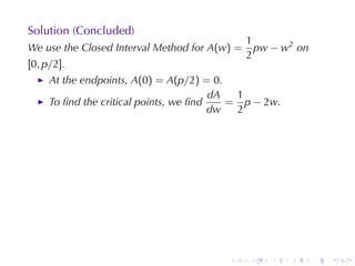 Solution	(Concluded)
                                               1
We	use	the	Closed	Interval	Method	for A(w) =     pw − w2 on
                                               2
[0, p/2].
     At	the	endpoints, A(0) = A(p/2) = 0.
                                        dA  1
     To	ﬁnd	the	critical	points, we	ﬁnd    = p − 2w.
                                        dw  2




                                         .     .   .   .      .   .
 
