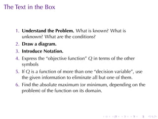 The	Text	in	the	Box


    1. Understand	the	Problem. What	is	known? What	is
       unknown? What	are	the	conditions?
    2. Draw	a	diagram.
    3. Introduce	Notation.
    4. Express	the	“objective	function” Q in	terms	of	the	other
       symbols
    5. If Q is	a	function	of	more	than	one	“decision	variable”, use
       the	given	information	to	eliminate	all	but	one	of	them.
    6. Find	the	absolute	maximum	(or	minimum, depending	on	the
       problem)	of	the	function	on	its	domain.




                                               .   .    .   .     .   .
 
