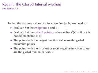 Recall: The	Closed	Interval	Method
See	Section	4.1




     To	ﬁnd	the	extreme	values	of	a	function f on [a, b], we	need	to:
          Evaluate f at	the endpoints a and b
          Evaluate f at	the critical	points x where	either f′ (x) = 0 or f is
          not	differentiable	at x.
          The	points	with	the	largest	function	value	are	the	global
          maximum	points
          The	points	with	the	smallest	or	most	negative	function	value
          are	the	global	minimum	points.




                                                     .    .    .    .    .      .
 