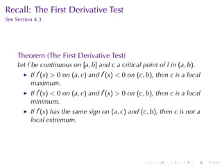 Recall: The	First	Derivative	Test
See	Section	4.3




     Theorem	(The	First	Derivative	Test)
     Let f be	continuous	on [a, b] and c a	critical	point	of f in (a, b).
          If f′ (x) > 0 on (a, c) and f′ (x) < 0 on (c, b), then c is	a	local
          maximum.
          If f′ (x) < 0 on (a, c) and f′ (x) > 0 on (c, b), then c is	a	local
          minimum.
          If f′ (x) has	the	same	sign	on (a, c) and (c, b), then c is	not	a
          local	extremum.




                                                      .    .    .    .      .   .
 