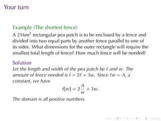 Your	turn


   Example	(The	shortest	fence)
   A 216m2 rectangular	pea	patch	is	to	be	enclosed	by	a	fence	and
   divided	into	two	equal	parts	by	another	fence	parallel	to	one	of
   its	sides. What	dimensions	for	the	outer	rectangle	will	require	the
   smallest	total	length	of	fence? How	much	fence	will	be	needed?

   Solution
   Let	the	length	and	width	of	the	pea	patch	be ℓ and w. The
   amount	of	fence	needed	is f = 2ℓ + 3w. Since ℓw = A, a
   constant, we	have
                                    A
                            f(w) = 2 + 3w.
                                    w
   The	domain	is	all	positive	numbers.


                                                .   .    .    .   .      .
 